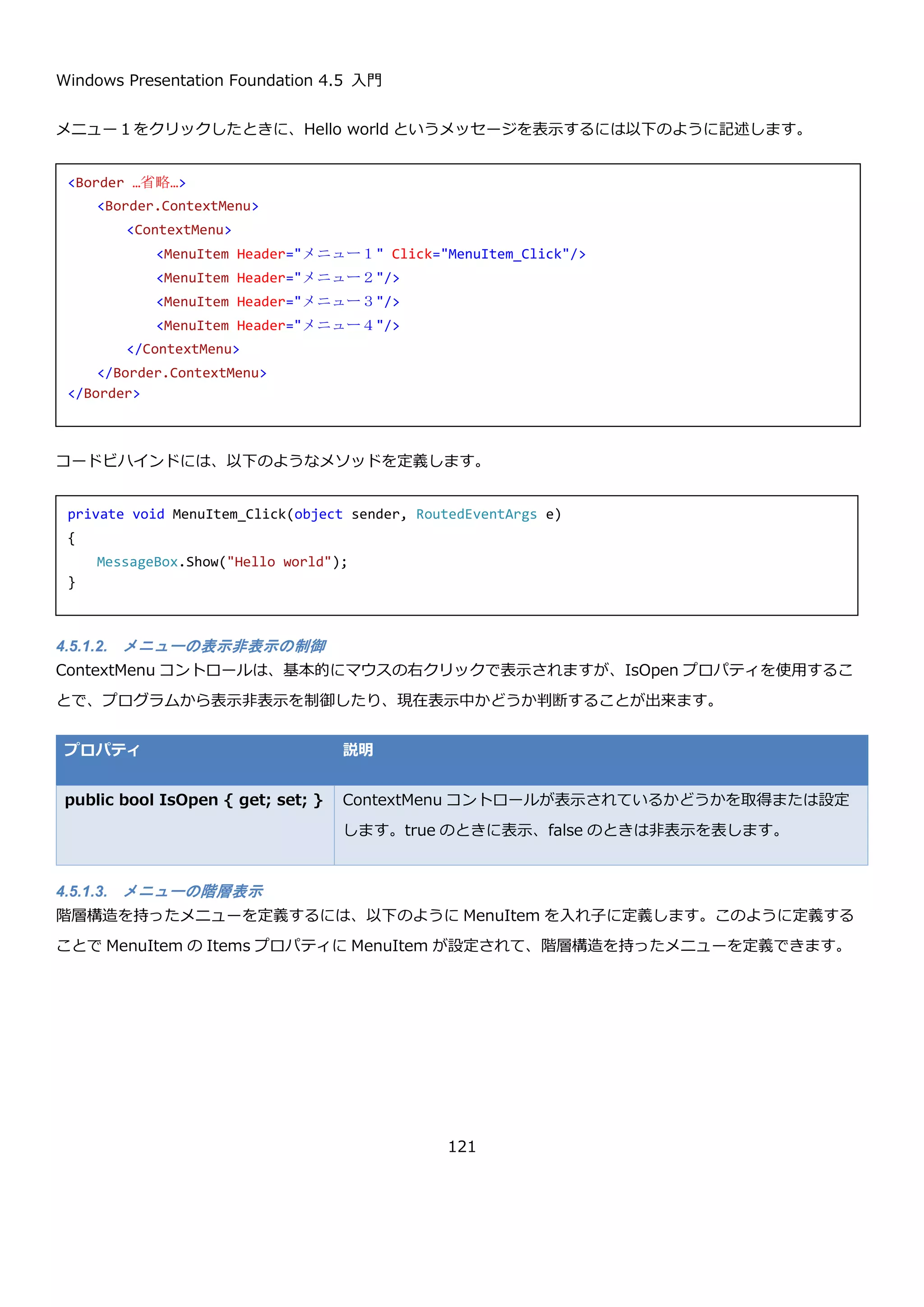 Windows Presentation Foundation 4.5 入門
121
 SelectedDate プロパティ
DatePicker コントロール固有のプロパティとして、入力された日付の表示方法をカスタマイズするための
SelectedDateFormat プロパティがあります。
プロパティ 説明
DatePickerFormat SelectedDateFormat { get;
set; }
DatePickerFormat 列挙体の Long と Short のどちらか
を設定します。日本語ロケールの場合は Long を指定し
た場合には yyyy 年 M 月 d 日が表示され、Short を指
定した場合には yyyy/MM/dd の書式で表示されます。
SelectedDateFormat を指定した DatePicker コントロールの例を以下に示します。
SelectedDateChanged イベントは選択した日付が変更したタイミングで実行されるイベントで、以下のようなコー
ドを記載しています。画面に置いてある TextBlock に選択された日付を表示するようなコードを記載しています。
この XAML を実行して、日付を選択すると以下のような結果になります。
<Label Content="選択日付の書式指定1(Long)" />
<DatePicker
SelectedDateFormat="Long"
SelectedDateChanged="DatePicker_SelectedDateChanged"/>
<Label Content="選択日付の書式指定2(Short)" />
<DatePicker
SelectedDateFormat="Short"
SelectedDateChanged="DatePicker_SelectedDateChanged"/>
private void DatePicker_SelectedDateChanged(object sender, SelectionChangedEventArgs e)
{
var datePicker = (DatePicker)sender;
this.textBlockSelectedDate.Text = datePicker.SelectedDate.ToString();
}
 