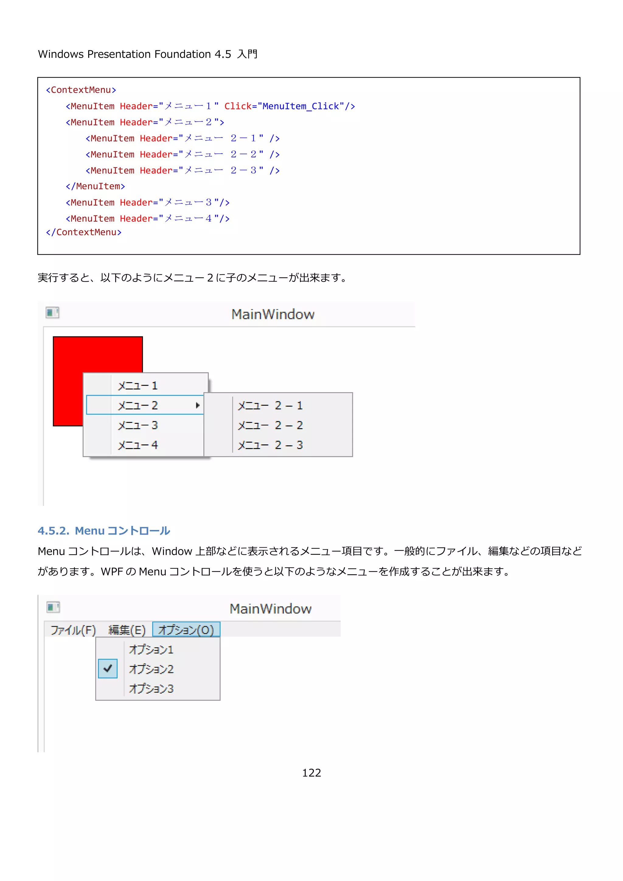 Windows Presentation Foundation 4.5 入門
122
4.5.メニュー
メニューは、複数のコマンドから、ユーザーに選択をさせるためのユーザーインターフェースを提供します。
4.5.1. ContextMenu コントロール
ContextMenu コントロールは、特定のコントロールに対して固有のメニュー（主に右クリックしたときに表示され
るメニュー）を提供するためのコントロールです。ContextMenu コントロールの見た目を以下に示します。
4.5.1.1. ContextMenu の基本的な使い方
ContextMenu コントロールは、コントロールの基本クラスである FrameworkElement クラスで定義されている
ContextMenu プロパティに設定して利用します。ContextMenu コントロールの Items プロパティに MenuItem を
設定して、メニューの項目を定義します。MenuItem コントロールは、メニューの 1 項目を表すコントロールで、
Header プロパティに設定した項目を表示します。上記の使用例のようなメニューを定義する XAML は以下のように
なります。
MenuItem コントロールは、Button コントロールと同じように Click イベントがあります。Click イベントにイベン
トハンドラを設定することで、MenuItem が押されたときの処理を記述できます。
<Border …省略…>
<Border.ContextMenu>
<ContextMenu>
<MenuItem Header="メニュー１"/>
<MenuItem Header="メニュー２"/>
<MenuItem Header="メニュー３"/>
<MenuItem Header="メニュー４"/>
</ContextMenu>
</Border.ContextMenu>
</Border>
 