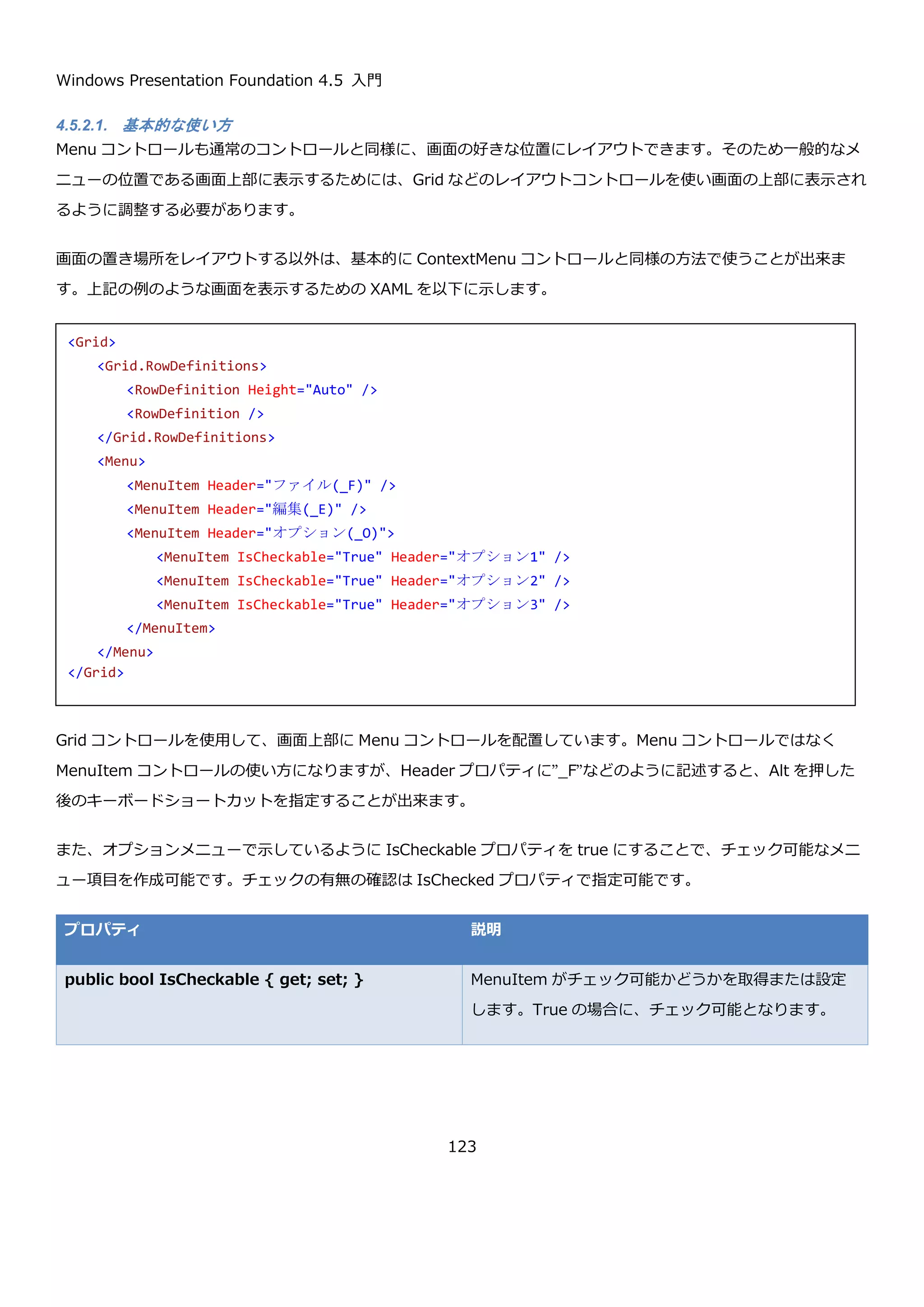 Windows Presentation Foundation 4.5 入門
123
メニュー１をクリックしたときに、Hello world というメッセージを表示するには以下のように記述します。
コードビハインドには、以下のようなメソッドを定義します。
4.5.1.2. メニューの表示非表示の制御
ContextMenu コントロールは、基本的にマウスの右クリックで表示されますが、IsOpen プロパティを使用するこ
とで、プログラムから表示非表示を制御したり、現在表示中かどうか判断することが出来ます。
プロパティ 説明
public bool IsOpen { get; set; } ContextMenu コントロールが表示されているかどうかを取得または設定
します。true のときに表示、false のときは非表示を表します。
4.5.1.3. メニューの階層表示
階層構造を持ったメニューを定義するには、以下のように MenuItem を入れ子に定義します。このように定義する
ことで MenuItem の Items プロパティに MenuItem が設定されて、階層構造を持ったメニューを定義できます。
<Border …省略…>
<Border.ContextMenu>
<ContextMenu>
<MenuItem Header="メニュー１" Click="MenuItem_Click"/>
<MenuItem Header="メニュー２"/>
<MenuItem Header="メニュー３"/>
<MenuItem Header="メニュー４"/>
</ContextMenu>
</Border.ContextMenu>
</Border>
private void MenuItem_Click(object sender, RoutedEventArgs e)
{
MessageBox.Show("Hello world");
}
 