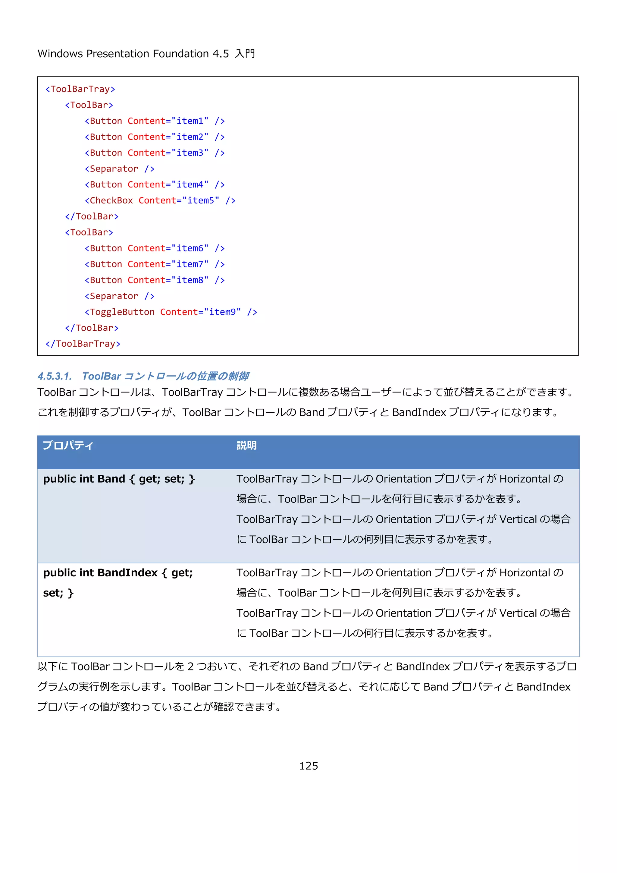 Windows Presentation Foundation 4.5 入門
125
4.5.2.1. 基本的な使い方
Menu コントロールも通常のコントロールと同様に、画面の好きな位置にレイアウトできます。そのため一般的なメ
ニューの位置である画面上部に表示するためには、Grid などのレイアウトコントロールを使い画面の上部に表示され
るように調整する必要があります。
画面の置き場所をレイアウトする以外は、基本的に ContextMenu コントロールと同様の方法で使うことが出来ま
す。上記の例のような画面を表示するための XAML を以下に示します。
Grid コントロールを使用して、画面上部に Menu コントロールを配置しています。Menu コントロールではなく
MenuItem コントロールの使い方になりますが、Header プロパティに”_F”などのように記述すると、Alt を押した
後のキーボードショートカットを指定することが出来ます。
また、オプションメニューで示しているように IsCheckable プロパティを true にすることで、チェック可能なメニ
ュー項目を作成可能です。チェックの有無の確認は IsChecked プロパティで指定可能です。
プロパティ 説明
public bool IsCheckable { get; set; } MenuItem がチェック可能かどうかを取得または設定
します。True の場合に、チェック可能となります。
<Grid>
<Grid.RowDefinitions>
<RowDefinition Height="Auto" />
<RowDefinition />
</Grid.RowDefinitions>
<Menu>
<MenuItem Header="ファイル(_F)" />
<MenuItem Header="編集(_E)" />
<MenuItem Header="オプション(_O)">
<MenuItem IsCheckable="True" Header="オプション1" />
<MenuItem IsCheckable="True" Header="オプション2" />
<MenuItem IsCheckable="True" Header="オプション3" />
</MenuItem>
</Menu>
</Grid>
 