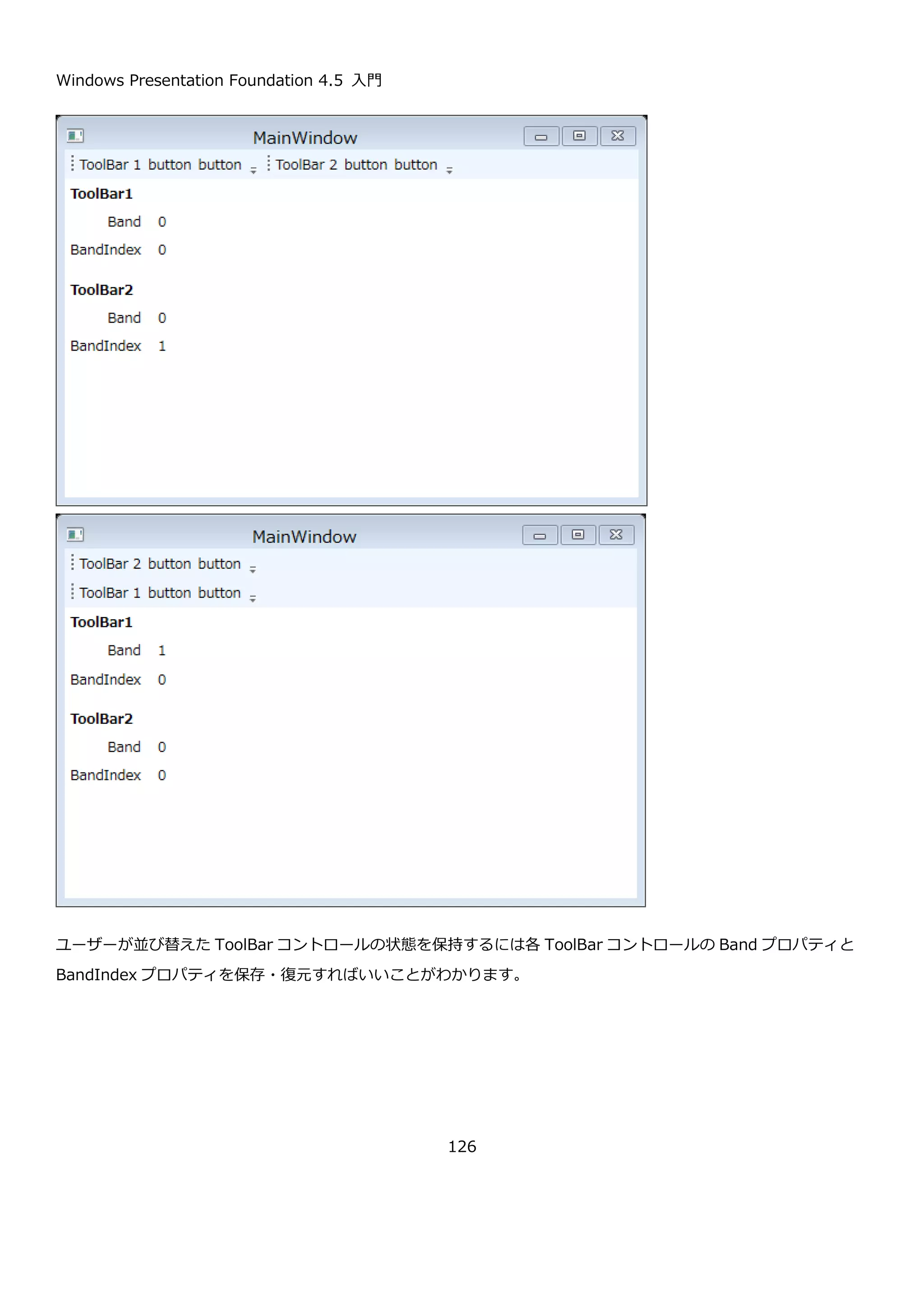 Windows Presentation Foundation 4.5 入門
126
public bool IsChecked { get; set; } MenuItem がチェックされているかどうかを取得また
は設定します。チェックされている場合 True になりま
す。
4.5.3. ToolBar コントロール
ToolBar コントロールは、名前の通り、アプリケーションのツールバーを実装するためのコントロールです。
ToolBar コントロールは、ToolBarTray コントロール内に配置する形で実装します。ToolBarTray には複数の
ToolBar コントロールを設置でき、ユーザーはマウスを使って ToolBar コントロールの位置を移動させることが出来
ます。
以下に ToolBarTray コントロールに ToolBar コントロールを２つ置いて、その中に Button や CheckBox や
ToggleButton を置いた例を以下に示します。ToolBar コントロール内の縦線は、Separator コントロールを使用し
ています。
CheckBox コントロールと ToggleButton コントロールは、クリックをしてチェックをつけた状態にしています。画
面上で色が変わっていることが確認できます。上記の画面の XAML を以下に示します。
CheckBox
ToggleButton
Separator
 