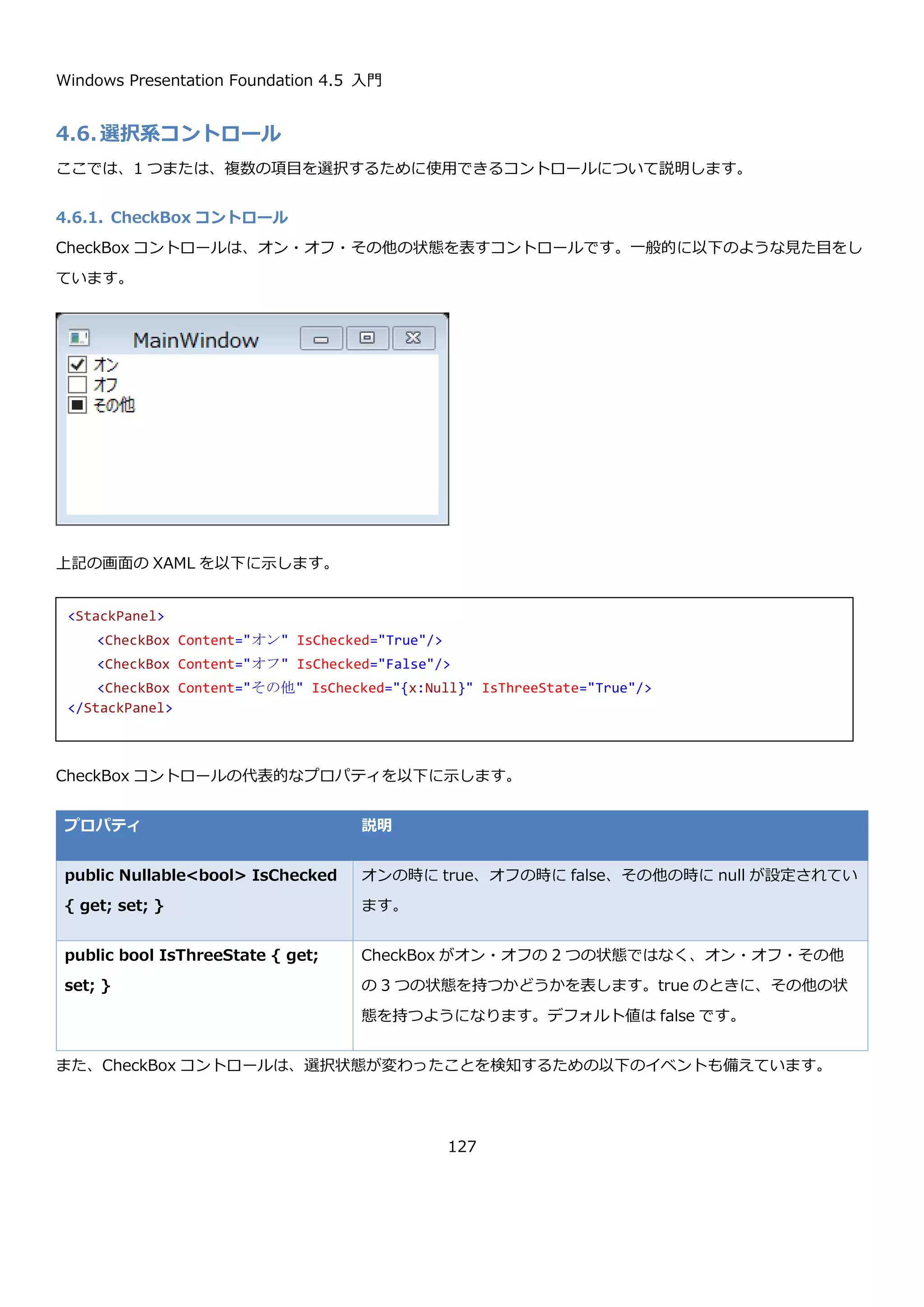 Windows Presentation Foundation 4.5 入門
127
4.5.3.1. ToolBar コントロールの位置の制御
ToolBar コントロールは、ToolBarTray コントロールに複数ある場合ユーザーによって並び替えることができます。
これを制御するプロパティが、ToolBar コントロールの Band プロパティと BandIndex プロパティになります。
プロパティ 説明
public int Band { get; set; } ToolBarTray コントロールの Orientation プロパティが Horizontal の
場合に、ToolBar コントロールを何行目に表示するかを表す。
ToolBarTray コントロールの Orientation プロパティが Vertical の場合
に ToolBar コントロールの何列目に表示するかを表す。
public int BandIndex { get;
set; }
ToolBarTray コントロールの Orientation プロパティが Horizontal の
場合に、ToolBar コントロールを何列目に表示するかを表す。
ToolBarTray コントロールの Orientation プロパティが Vertical の場合
に ToolBar コントロールの何行目に表示するかを表す。
以下に ToolBar コントロールを 2 つおいて、それぞれの Band プロパティと BandIndex プロパティを表示するプロ
グラムの実行例を示します。ToolBar コントロールを並び替えると、それに応じて Band プロパティと BandIndex
プロパティの値が変わっていることが確認できます。
<ToolBarTray>
<ToolBar>
<Button Content="item1" />
<Button Content="item2" />
<Button Content="item3" />
<Separator />
<Button Content="item4" />
<CheckBox Content="item5" />
</ToolBar>
<ToolBar>
<Button Content="item6" />
<Button Content="item7" />
<Button Content="item8" />
<Separator />
<ToggleButton Content="item9" />
</ToolBar>
</ToolBarTray>
 