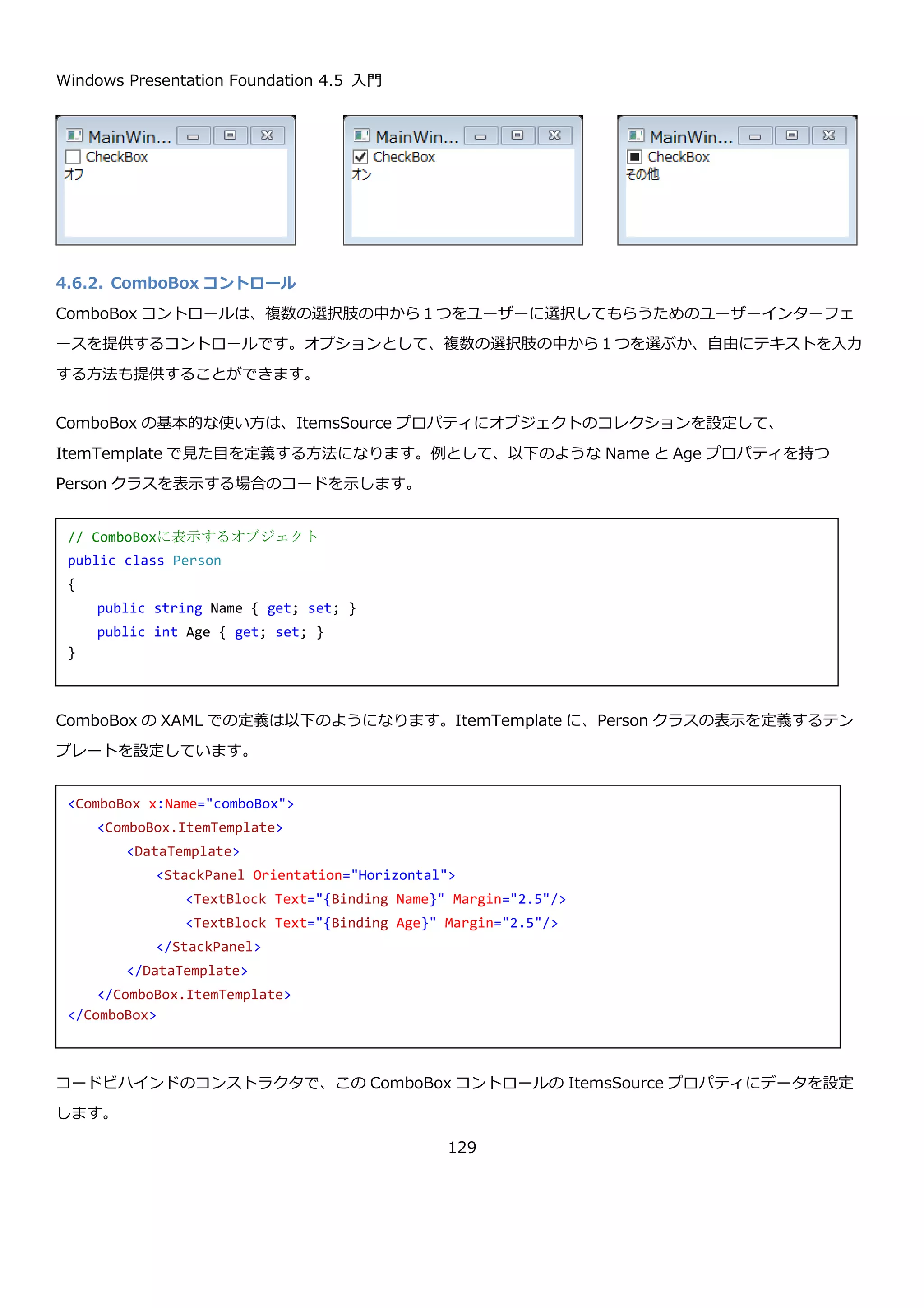 Windows Presentation Foundation 4.5 入門
129
4.6.選択系コントロール
ここでは、1 つまたは、複数の項目を選択するために使用できるコントロールについて説明します。
4.6.1. CheckBox コントロール
CheckBox コントロールは、オン・オフ・その他の状態を表すコントロールです。一般的に以下のような見た目をし
ています。
上記の画面の XAML を以下に示します。
CheckBox コントロールの代表的なプロパティを以下に示します。
プロパティ 説明
public Nullable<bool> IsChecked
{ get; set; }
オンの時に true、オフの時に false、その他の時に null が設定されてい
ます。
public bool IsThreeState { get;
set; }
CheckBox がオン・オフの 2 つの状態ではなく、オン・オフ・その他
の 3 つの状態を持つかどうかを表します。true のときに、その他の状
態を持つようになります。デフォルト値は false です。
また、CheckBox コントロールは、選択状態が変わったことを検知するための以下のイベントも備えています。
<StackPanel>
<CheckBox Content="オン" IsChecked="True"/>
<CheckBox Content="オフ" IsChecked="False"/>
<CheckBox Content="その他" IsChecked="{x:Null}" IsThreeState="True"/>
</StackPanel>
 
