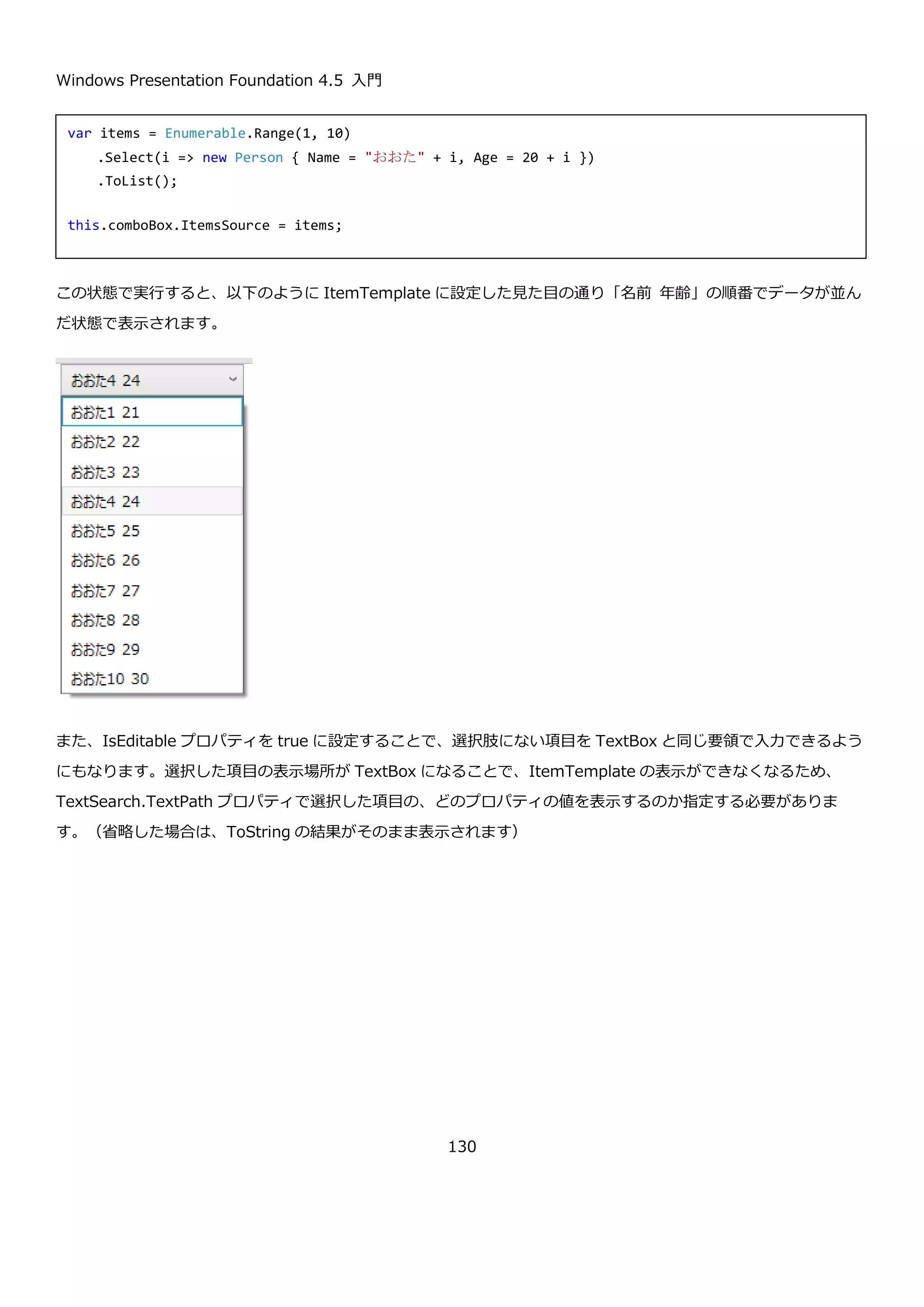 Windows Presentation Foundation 4.5 入門
130
イベント 説明
Checked IsChecked プロパティが true になったときに呼び出されます。
Unchecked IsChecked プロパティが false になったときに呼び出されます。
Indeterminate IsChecked プロパティが null になったときに呼び出されます。
これらのイベントを使うことで、選択状態に応じた処理を行うことが出来ます。
CheckBox のチェック状態に応じて TextBlock の表示を切り替えるプログラムは以下のようになります。
実行すると以下のような結果になります。
<StackPanel>
<CheckBox
IsThreeState="True"
Content="CheckBox"
Checked="CheckBox_Checked"
Unchecked="CheckBox_Unchecked"
Indeterminate="CheckBox_Indeterminate"/>
<TextBlock x:Name="textBlock" Text="オフ"/>
</StackPanel>
private void CheckBox_Checked(object sender, RoutedEventArgs e)
{
this.textBlock.Text = "オン";
}
private void CheckBox_Unchecked(object sender, RoutedEventArgs e)
{
this.textBlock.Text = "オフ";
}
private void CheckBox_Indeterminate(object sender, RoutedEventArgs e)
{
this.textBlock.Text = "その他";
}
 