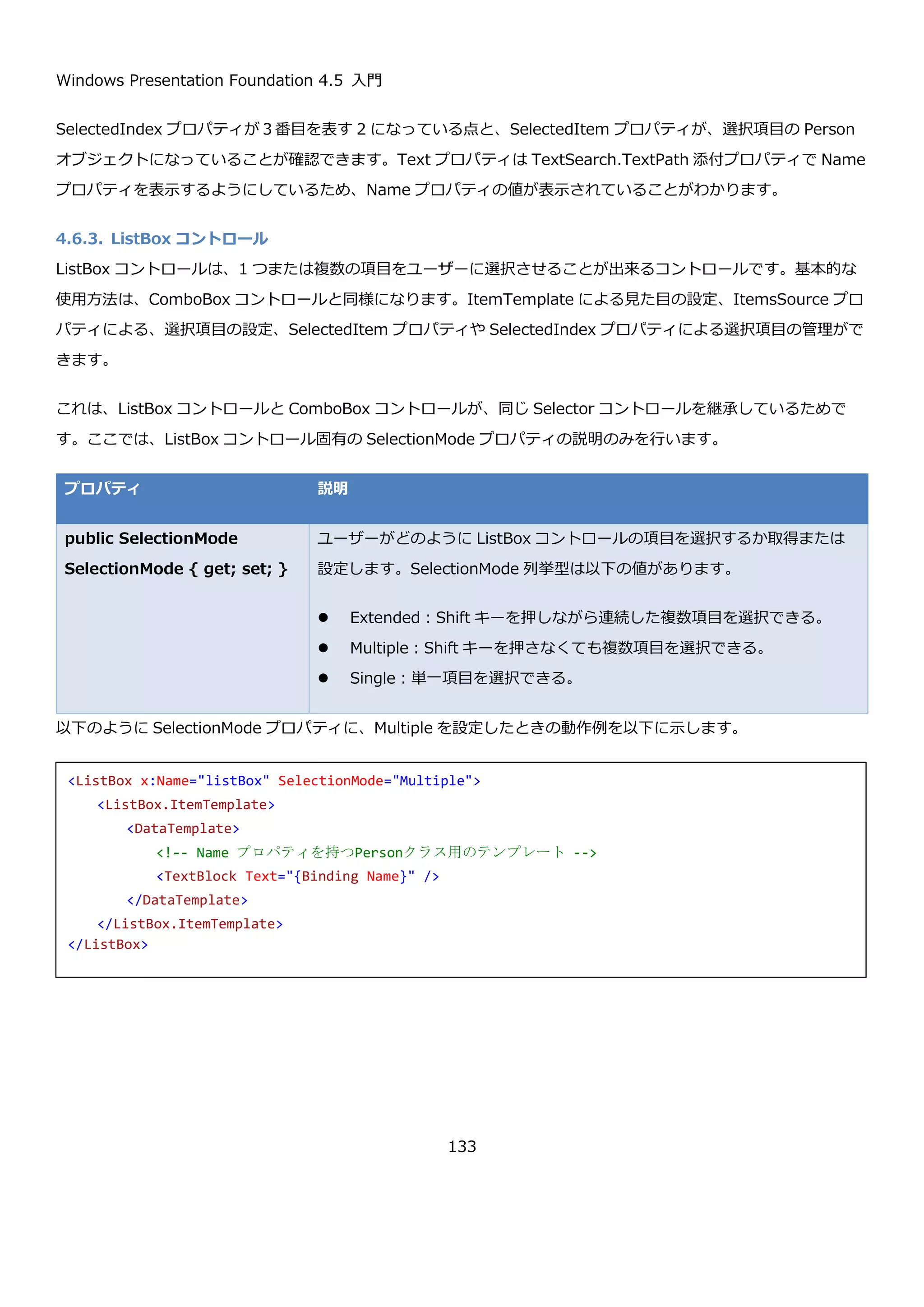 Windows Presentation Foundation 4.5 入門
133
4.6.2.1. 選択項目の操作
ComboBox コントロールで選択された要素を取得するには、インデックスを取得する方法と、選択された値そのも
のを取得するプロパティがあります。また、Text プロパティを使うことで現在選択中の項目のテキストも取得でき
ます。
プロパティ 説明
public int SelectedIndex
{ get; set; }
ComboBox コントロールで現在選択中の項目のインデックスを取得または
設定します。未選択時は-1 です。
<ComboBox x:Name="comboBoxEditable" Grid.Column="2" Grid.Row="2" MinWidth="150"
IsEditable="True" TextSearch.TextPath="Name">
<ComboBox.ItemTemplate>
<DataTemplate>
<StackPanel Orientation="Horizontal">
<TextBlock Text="{Binding Name}" Margin="2.5"/>
<TextBlock Text="{Binding Age}" Margin="2.5"/>
</StackPanel>
</DataTemplate>
</ComboBox.ItemTemplate>
</ComboBox>
 