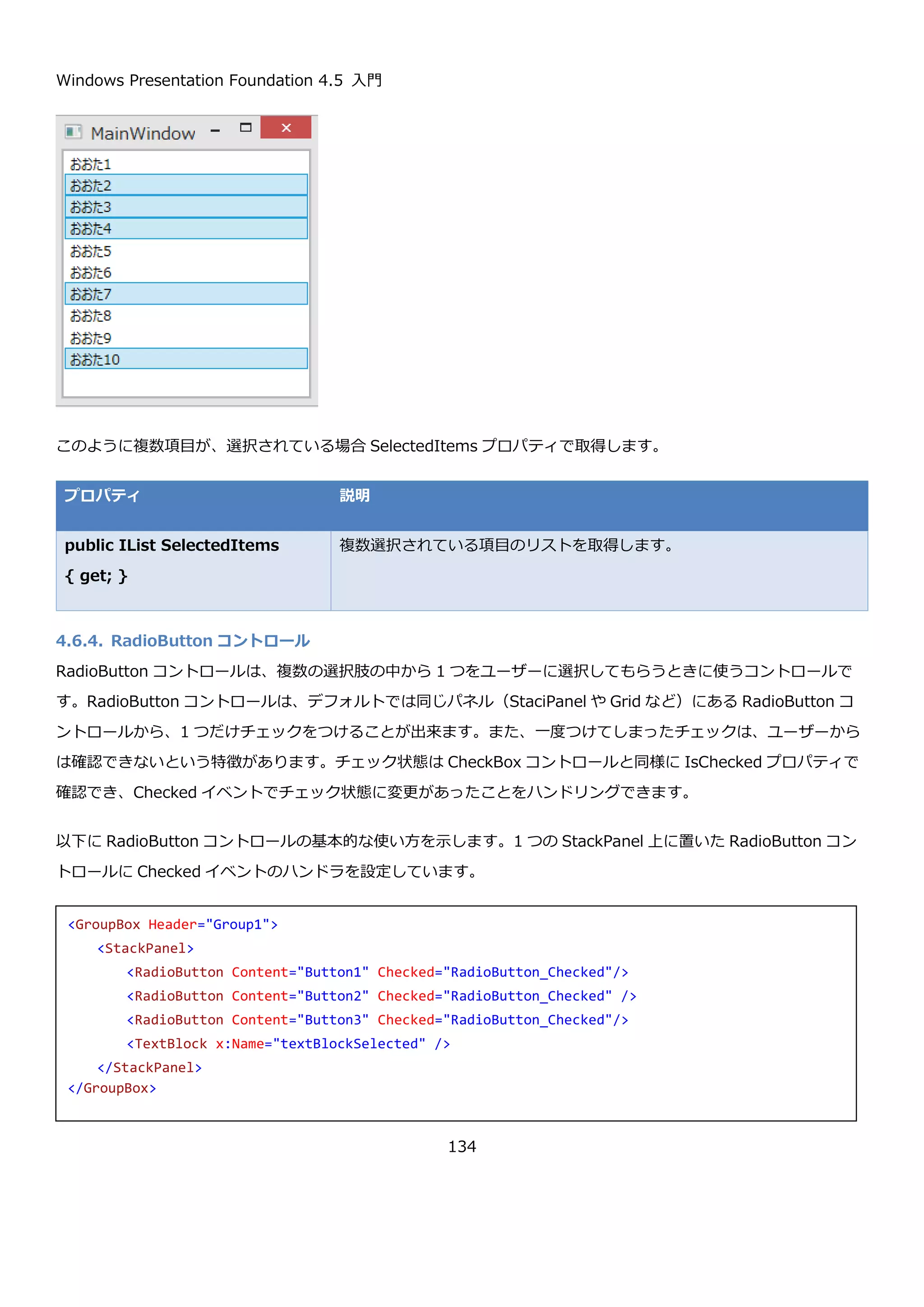 Windows Presentation Foundation 4.5 入門
134
public object SelectedItem
{ get; set; }
ComboBox コントロールで現在選択中の値を取得または設定します。
public string Text {get; set; } ComboBox コントロールで現在のテキストを取得または設定します。
以下のように設定した、ComboBox コントロールの SelectedIndex プロパティ、SelectedItem プロパティ、Text
プロパティを表示するプログラムの実行結果を示します。
実行直後は、SelectedIndex プロパティが-1 になっていることが確認できます。また、SelectedItem プロパティは
null で Text プロパティは空文字になっています。
3 番目の項目を選択すると以下のような表示になります。
<ComboBox x:Name="comboBox" Grid.ColumnSpan="2" TextSearch.TextPath="Name">
<ComboBox.ItemTemplate>
<DataTemplate>
<StackPanel Orientation="Horizontal">
<TextBlock Text="{Binding Name}" Margin="2.5"/>
<TextBlock Text="{Binding Age}" Margin="2.5"/>
</StackPanel>
</DataTemplate>
</ComboBox.ItemTemplate>
</ComboBox>
 
