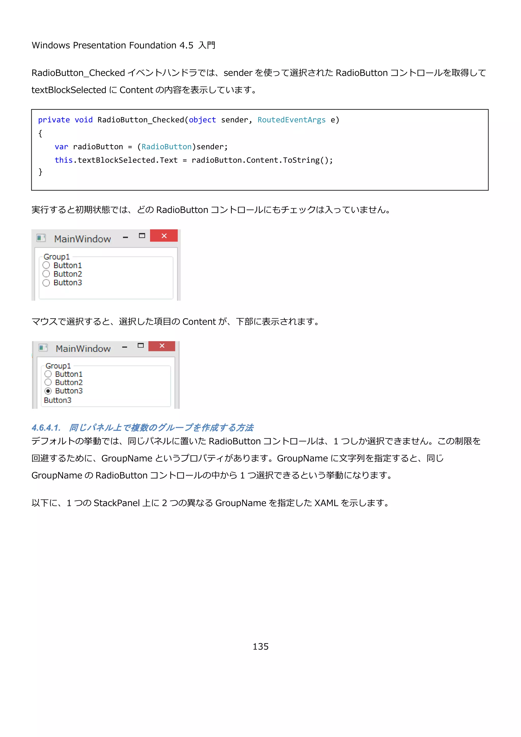 Windows Presentation Foundation 4.5 入門
135
SelectedIndex プロパティが３番目を表す 2 になっている点と、SelectedItem プロパティが、選択項目の Person
オブジェクトになっていることが確認できます。Text プロパティは TextSearch.TextPath 添付プロパティで Name
プロパティを表示するようにしているため、Name プロパティの値が表示されていることがわかります。
4.6.3. ListBox コントロール
ListBox コントロールは、1 つまたは複数の項目をユーザーに選択させることが出来るコントロールです。基本的な
使用方法は、ComboBox コントロールと同様になります。ItemTemplate による見た目の設定、ItemsSource プロ
パティによる、選択項目の設定、SelectedItem プロパティや SelectedIndex プロパティによる選択項目の管理がで
きます。
これは、ListBox コントロールと ComboBox コントロールが、同じ Selector コントロールを継承しているためで
す。ここでは、ListBox コントロール固有の SelectionMode プロパティの説明のみを行います。
プロパティ 説明
public SelectionMode
SelectionMode { get; set; }
ユーザーがどのように ListBox コントロールの項目を選択するか取得または
設定します。SelectionMode 列挙型は以下の値があります。
 Extended：Shift キーを押しながら連続した複数項目を選択できる。
 Multiple：Shift キーを押さなくても複数項目を選択できる。
 Single：単一項目を選択できる。
以下のように SelectionMode プロパティに、Multiple を設定したときの動作例を以下に示します。
<ListBox x:Name="listBox" SelectionMode="Multiple">
<ListBox.ItemTemplate>
<DataTemplate>
<!-- Name プロパティを持つPersonクラス用のテンプレート -->
<TextBlock Text="{Binding Name}" />
</DataTemplate>
</ListBox.ItemTemplate>
</ListBox>
 