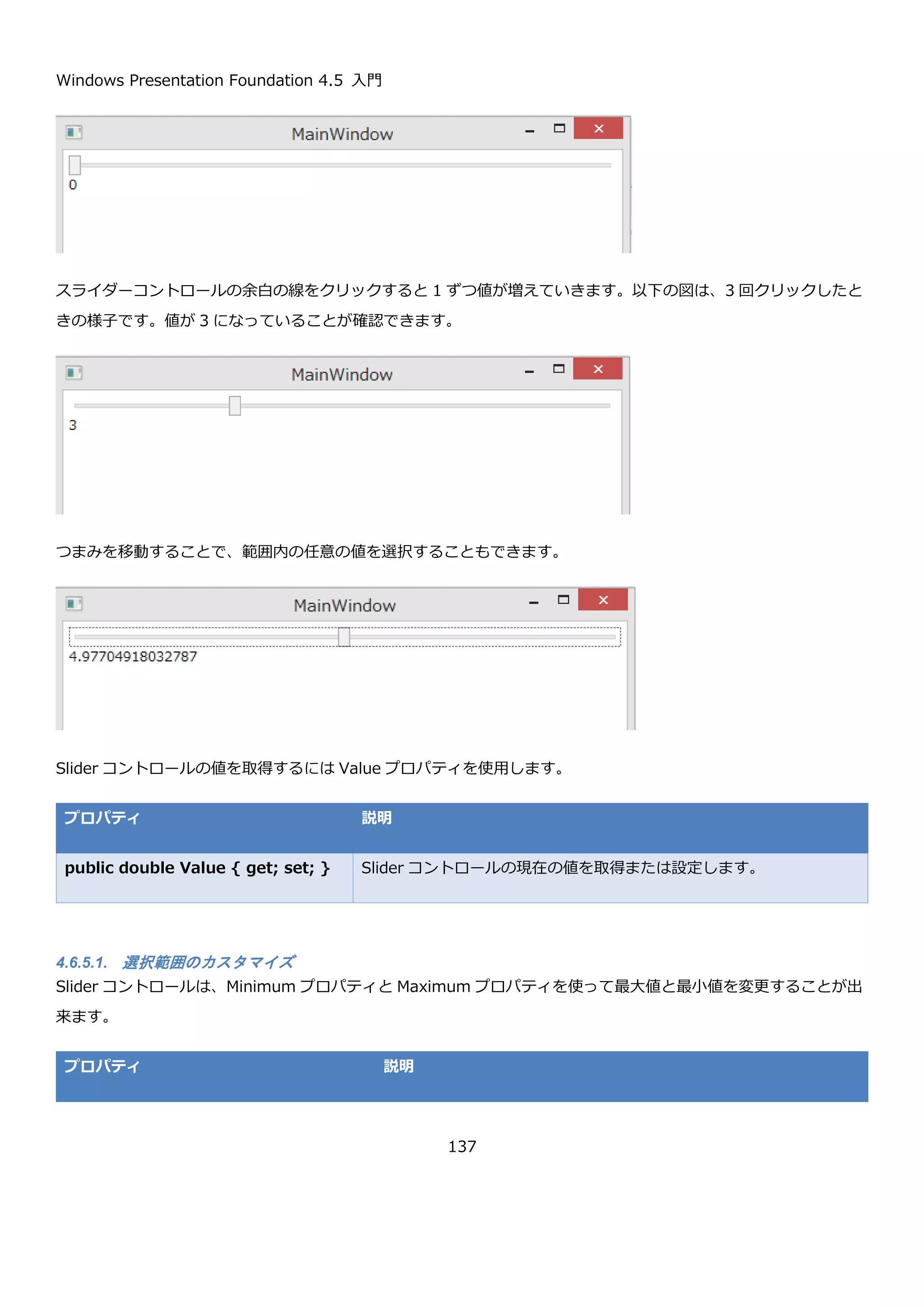 Windows Presentation Foundation 4.5 入門
137
RadioButton_Checked イベントハンドラでは、sender を使って選択された RadioButton コントロールを取得して
textBlockSelected に Content の内容を表示しています。
実行すると初期状態では、どの RadioButton コントロールにもチェックは入っていません。
マウスで選択すると、選択した項目の Content が、下部に表示されます。
4.6.4.1. 同じパネル上で複数のグループを作成する方法
デフォルトの挙動では、同じパネルに置いた RadioButton コントロールは、1 つしか選択できません。この制限を
回避するために、GroupName というプロパティがあります。GroupName に文字列を指定すると、同じ
GroupName の RadioButton コントロールの中から 1 つ選択できるという挙動になります。
以下に、1 つの StackPanel 上に 2 つの異なる GroupName を指定した XAML を示します。
private void RadioButton_Checked(object sender, RoutedEventArgs e)
{
var radioButton = (RadioButton)sender;
this.textBlockSelected.Text = radioButton.Content.ToString();
}
 