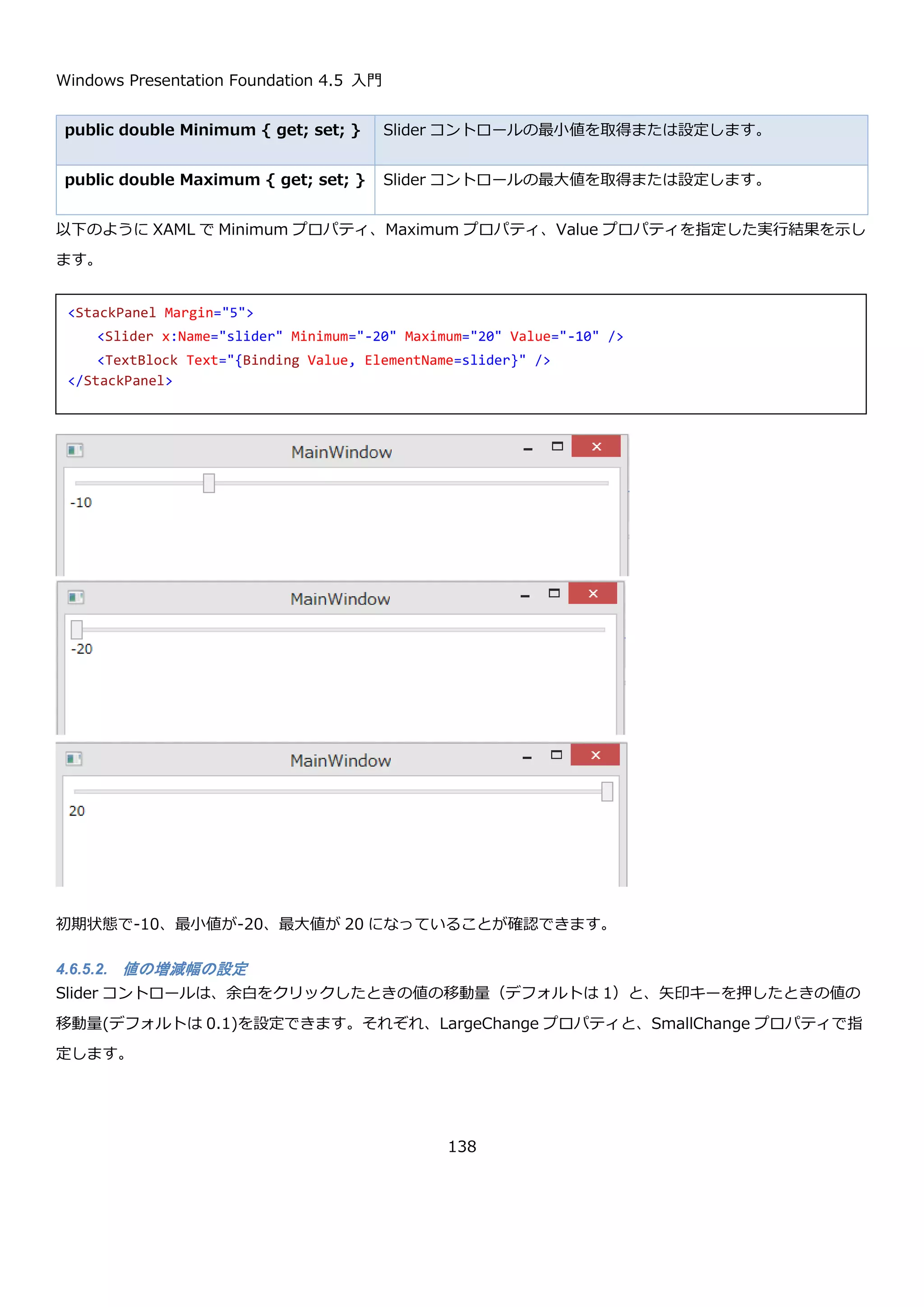 Windows Presentation Foundation 4.5 入門
138
実行して、group1 と group2 の RadioButton コントロールをそれぞれ選択した結果を以下に示します。
同一パネル上でも、複数の RadioButton コントロールのグループが出来ていることが確認できます。
4.6.5. Slider コントロール
Slider コントロールは、任意の範囲の数値から１つをユーザーに選択させるコントロールです。デフォルトでは 0～
10 の間の実数を選択する動作をします。以下のように StackPanel 上に置いただけの Slider コントロールの動作を
以下に示します。
起動直後は、以下のように 0 をさしています。
<GroupBox Header="Group2">
<StackPanel>
<RadioButton GroupName="group1" Content="Button1-1" />
<RadioButton GroupName="group1" Content="Button1-2" />
<RadioButton GroupName="group1" Content="Button1-3" />
<RadioButton GroupName="group2" Content="Button2-1" />
<RadioButton GroupName="group2" Content="Button2-2" />
<RadioButton GroupName="group2" Content="Button2-3" />
</StackPanel>
</GroupBox>
<StackPanel Margin="5">
<Slider x:Name="slider" />
<TextBlock Text="{Binding Value, ElementName=slider}" />
</StackPanel>
 