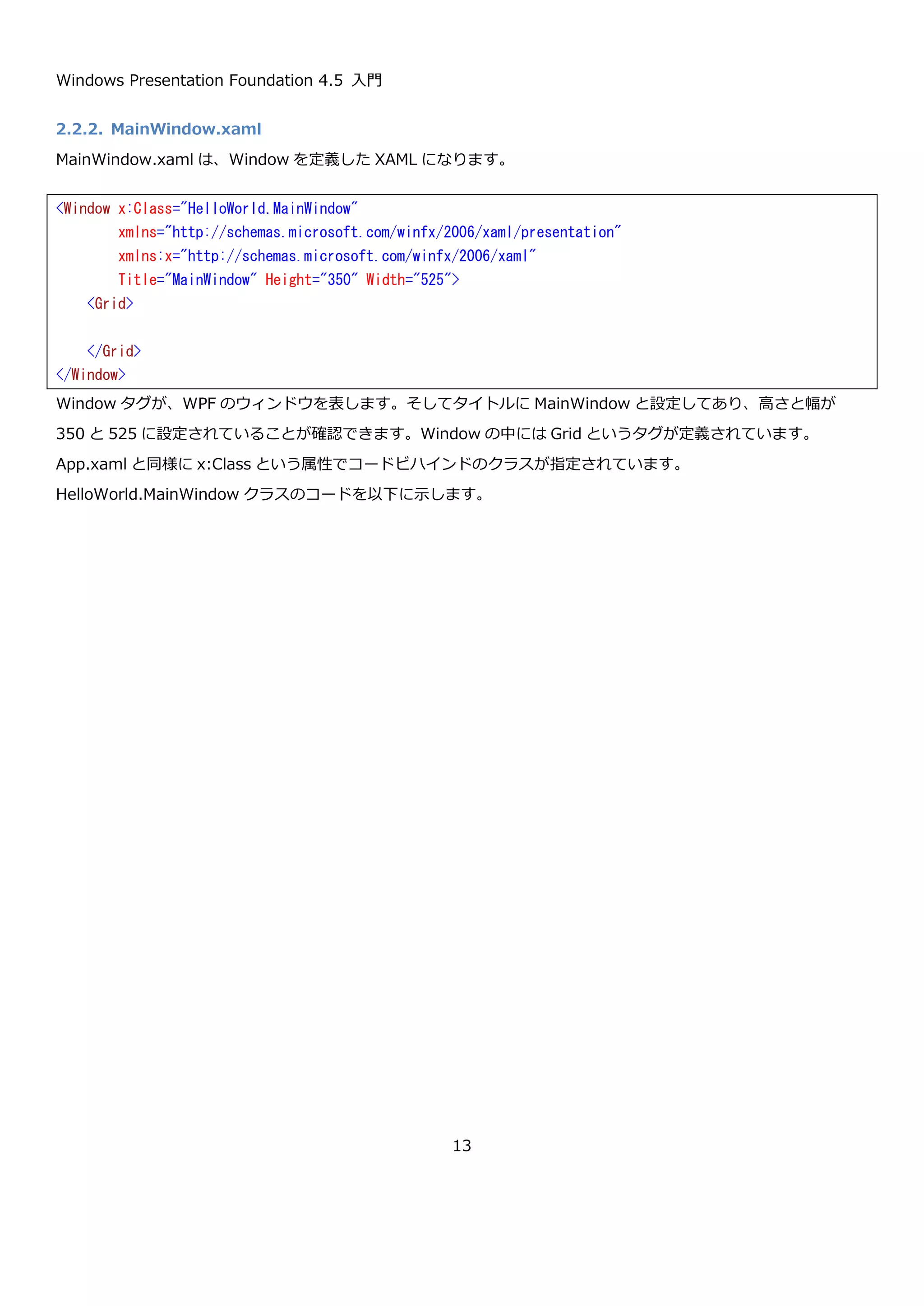 Windows Presentation Foundation 4.5 入門
13
2.2.Hello world
ここでは、Visual Studio 2012 を使って簡単な Hello world アプリケーションを作成して、WPF のアプリケーショ
ン作成の流れと、アプリケーションの構成要素がどんなものか実際に見て行こうと思います。
Visual Studio 2012 で WPF アプリケーションを新規作成すると以下のような画面になります。
参照設定に、PresentationCore と PresentationFramework と WindowsBase と System.Xaml という 4 つが追加
されています。この 4 つが WPF のクラスを含むアセンブリになります。そのほかに、App.xaml(xaml.cs とペア)や
MainWindow.xaml(xaml.cs とペア)が作成されています。
2.2.1. App クラス
App.xaml は、以下のような内容の XAML で書かれたファイルになります。XAML は、WPF では主に GUI を記述す
るための言語として使われますが App.xaml では、GUI ではなくアプリケーション全体を制御するクラスを定義して
います。App.xaml のコードを以下に示します。
 