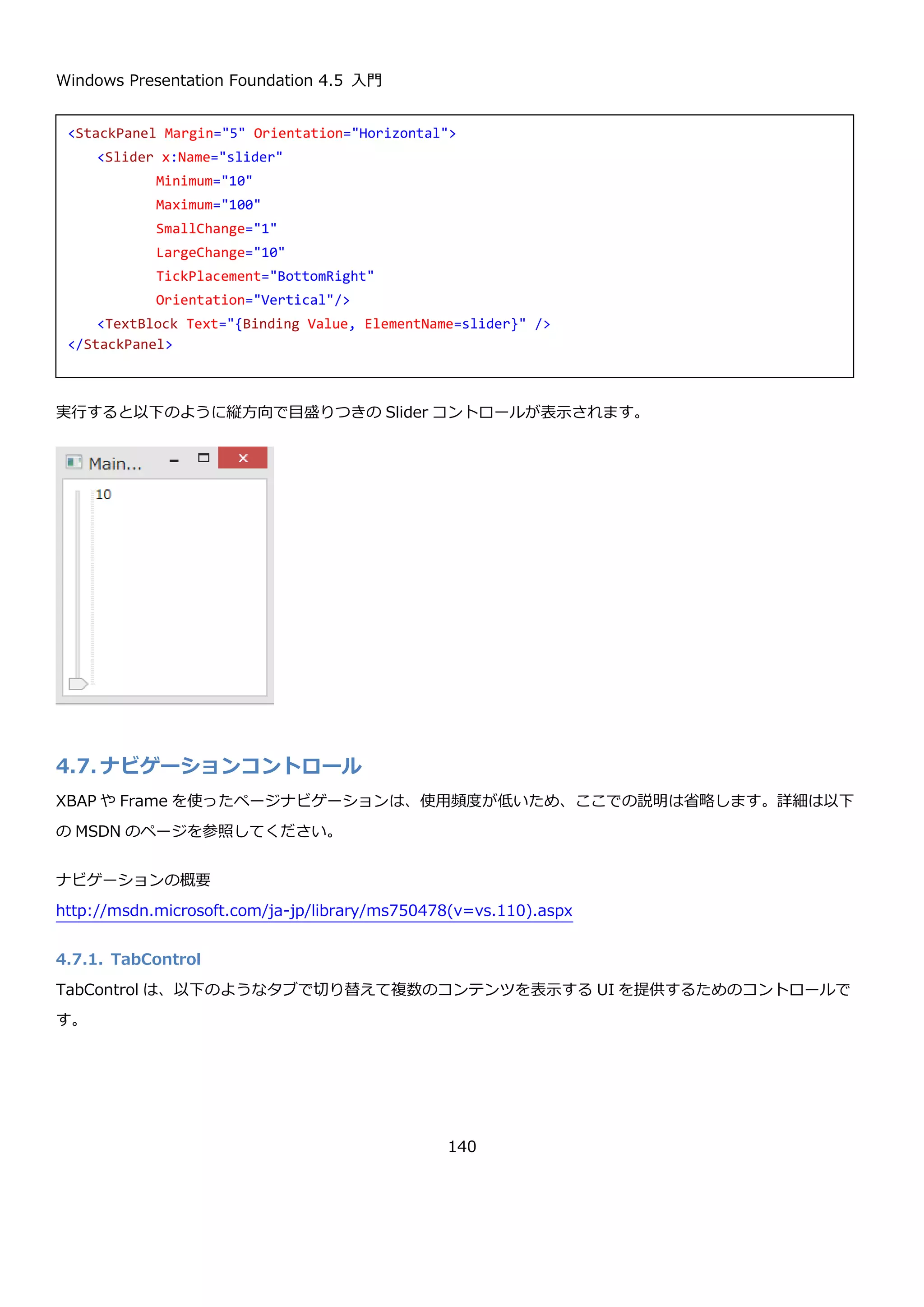 Windows Presentation Foundation 4.5 入門
140
public double Minimum { get; set; } Slider コントロールの最小値を取得または設定します。
public double Maximum { get; set; } Slider コントロールの最大値を取得または設定します。
以下のように XAML で Minimum プロパティ、Maximum プロパティ、Value プロパティを指定した実行結果を示し
ます。
初期状態で-10、最小値が-20、最大値が 20 になっていることが確認できます。
4.6.5.2. 値の増減幅の設定
Slider コントロールは、余白をクリックしたときの値の移動量（デフォルトは 1）と、矢印キーを押したときの値の
移動量(デフォルトは 0.1)を設定できます。それぞれ、LargeChange プロパティと、SmallChange プロパティで指
定します。
<StackPanel Margin="5">
<Slider x:Name="slider" Minimum="-20" Maximum="20" Value="-10" />
<TextBlock Text="{Binding Value, ElementName=slider}" />
</StackPanel>
 