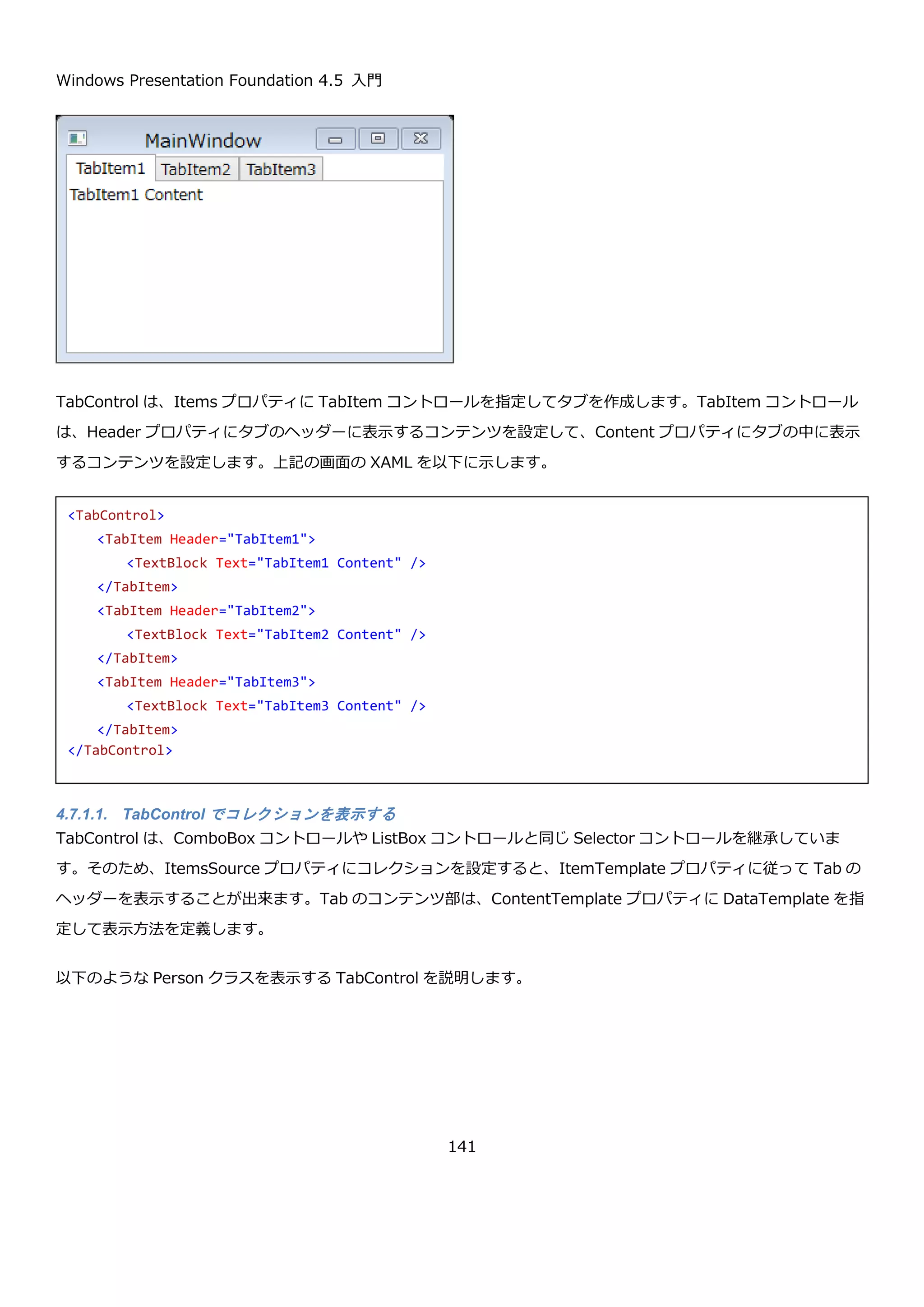 Windows Presentation Foundation 4.5 入門
141
プロパティ 説明
public double LargeChange
{ get; set; }
マウスでつまみの横の余白の線をクリックしたときの値の変化量を取得また
は設定します。
public double SmallChange
{ get; set; }
矢印キーを押したときの値の変化量を取得または設定します。
4.6.5.3. 縦方向のスライダーと目盛り
Slider コントロールは、横方向だけではなく縦方向にしたり、Slider コントロールに目盛りをつけることが出来ま
す。
プロパティ 説明
public Orientation Orientation
{get; set; }
スライダーが横方向なのか縦方向なのかを取得または設定します。デフォル
ト値は Horizontal（水平）です。Vertical を設定することで縦方向にできま
す。
public TickPlacement
TickPlacement { get; set; }
Slider コントロールの目盛りの状態を取得または設定します。
 None：目盛りなし。（デフォルト値）
 Both：横方向のときは上下に、縦方向のときは左右に目盛りがつきま
す。
 BottomRight：横方向のときは下に、縦方向のときは右に目盛りがつ
きます。
 TopLeft：横方向のときは上に、縦方向のときは左に目盛りがつきま
す。
縦方向にして、目盛りをつける場合の XAML を以下に示します。
 