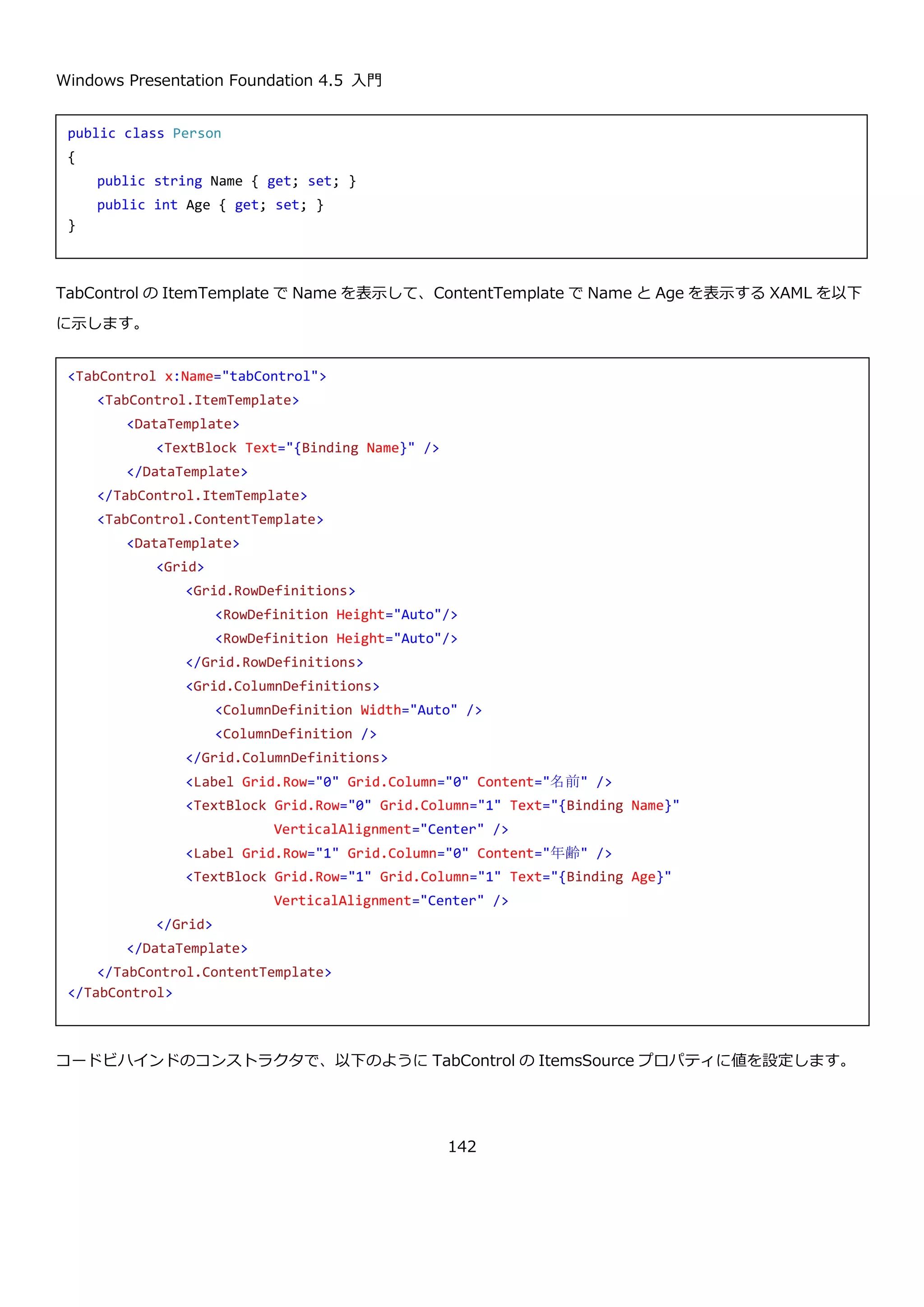 Windows Presentation Foundation 4.5 入門
142
実行すると以下のように縦方向で目盛りつきの Slider コントロールが表示されます。
4.7.ナビゲーションコントロール
XBAP や Frame を使ったページナビゲーションは、使用頻度が低いため、ここでの説明は省略します。詳細は以下
の MSDN のページを参照してください。
ナビゲーションの概要
http://msdn.microsoft.com/ja-jp/library/ms750478(v=vs.110).aspx
4.7.1. TabControl
TabControl は、以下のようなタブで切り替えて複数のコンテンツを表示する UI を提供するためのコントロールで
す。
<StackPanel Margin="5" Orientation="Horizontal">
<Slider x:Name="slider"
Minimum="10"
Maximum="100"
SmallChange="1"
LargeChange="10"
TickPlacement="BottomRight"
Orientation="Vertical"/>
<TextBlock Text="{Binding Value, ElementName=slider}" />
</StackPanel>
 