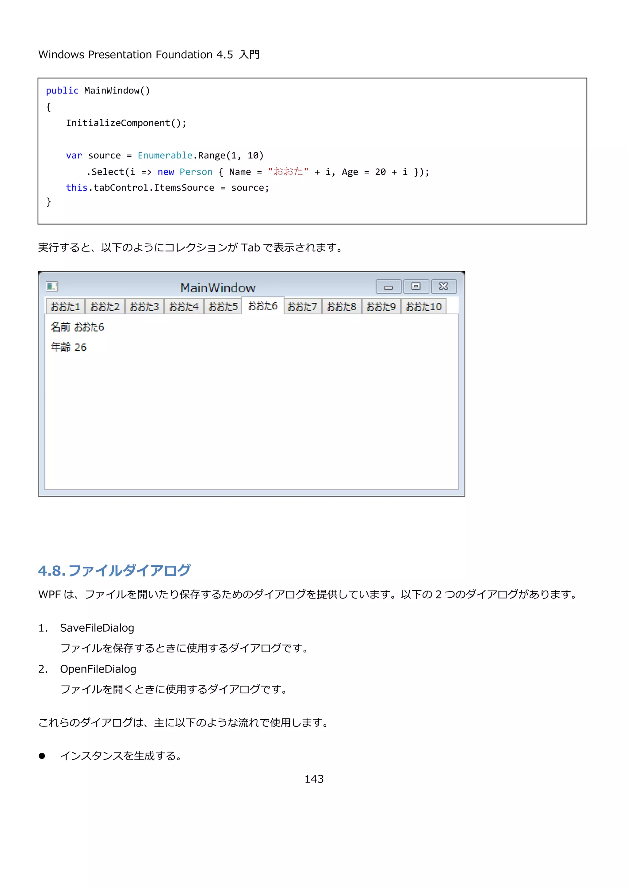 Windows Presentation Foundation 4.5 入門
143
TabControl は、Items プロパティに TabItem コントロールを指定してタブを作成します。TabItem コントロール
は、Header プロパティにタブのヘッダーに表示するコンテンツを設定して、Content プロパティにタブの中に表示
するコンテンツを設定します。上記の画面の XAML を以下に示します。
4.7.1.1. TabControl でコレクションを表示する
TabControl は、ComboBox コントロールや ListBox コントロールと同じ Selector コントロールを継承していま
す。そのため、ItemsSource プロパティにコレクションを設定すると、ItemTemplate プロパティに従って Tab の
ヘッダーを表示することが出来ます。Tab のコンテンツ部は、ContentTemplate プロパティに DataTemplate を指
定して表示方法を定義します。
以下のような Person クラスを表示する TabControl を説明します。
<TabControl>
<TabItem Header="TabItem1">
<TextBlock Text="TabItem1 Content" />
</TabItem>
<TabItem Header="TabItem2">
<TextBlock Text="TabItem2 Content" />
</TabItem>
<TabItem Header="TabItem3">
<TextBlock Text="TabItem3 Content" />
</TabItem>
</TabControl>
 