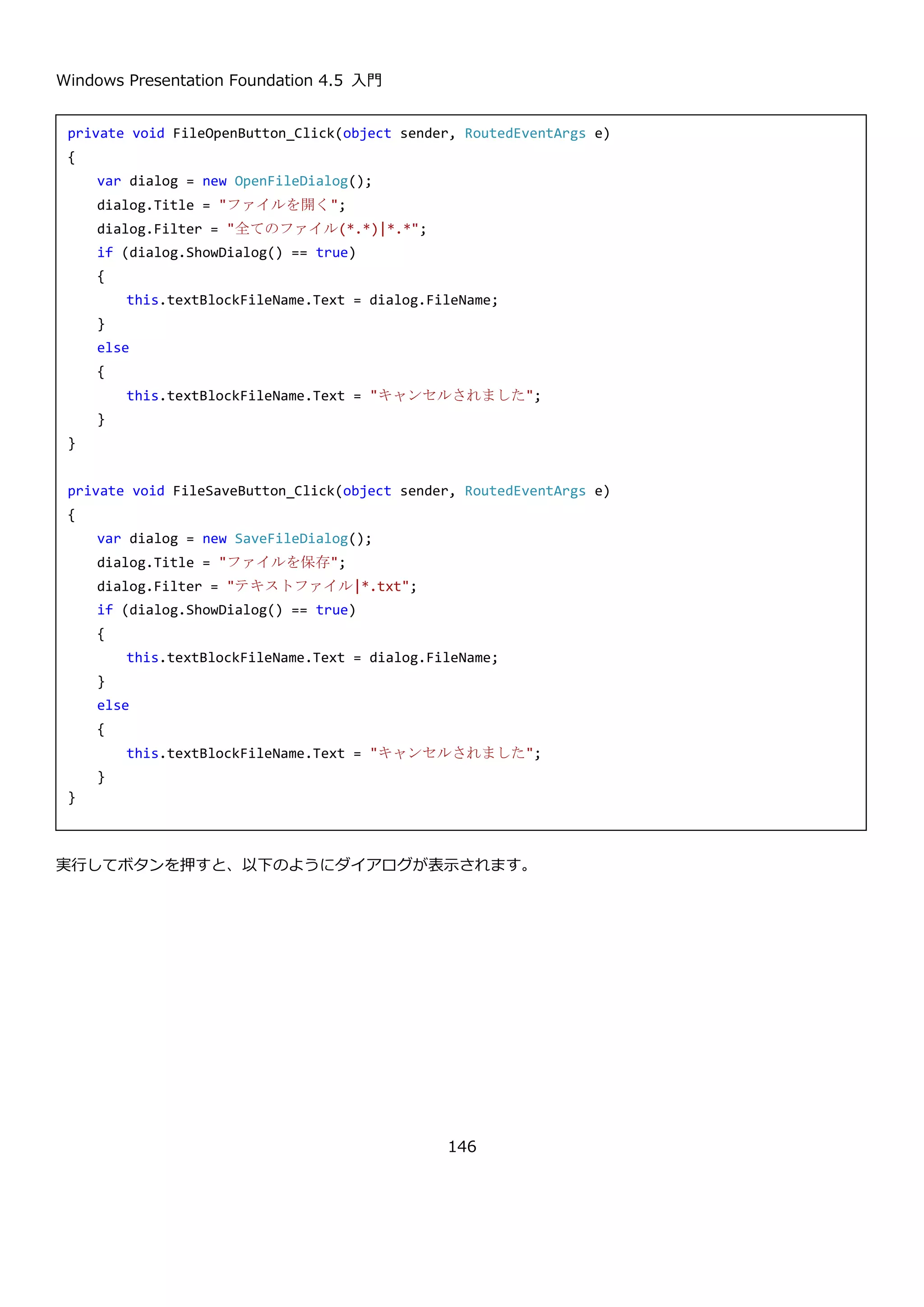 Windows Presentation Foundation 4.5 入門
146
 Title プロパティと、Filter プロパティを設定する。
 ShowDialog を呼び出してダイアログを表示する。
 ダイアログの戻り値を確認して OK が押されている場合は、FileName プロパティか FileNames プロパティを使
用して選択されたファイルを取得する。
プロパティの説明を以下に示します。
プロパティ 説明
public string Title { get; set; } ファイルダイアログのタイトルに表示されるテキストを取得または設
定します。
public string Filter { get; set; } ファイルダイアログで選択できるファイルの種類を示すフィルターを
取得または設定します。
public string FileName { get; set; } ファイルダイアログで選択されたファイルのフルパスを取得または設
定します。
public string[] FileNames { get; } ファイルダイアログで選択されたすべてのファイルのフルパスを取得
します。
Filter プロパティの書式について詳しく説明します。Filter プロパティは以下のような書式で指定します。
全てのファイル|*.*|ワードファイル|*.doc;*.docx
表示用のラベルと対象の拡張子を|で区切って記述します。対象の拡張子が複数ある場合は;で区切って指定します。
上記の記述では、全てのの拡張子を対象とした全てのファイルと、doc と docx という拡張子を対象としたワードフ
ァイルという選択肢がファイルダイアログに表示されます。
次に、ShowDialog メソッドについて説明します。
メソッド 説明
public Nullable<bool> ShowDialog() ファイルダイアログを表示します。OK が選択された場合は、true
を返して、それ以外の場合は false を返します。
以下に、OpenFileDialog と SaveFileDialog の使用例を示します。
 