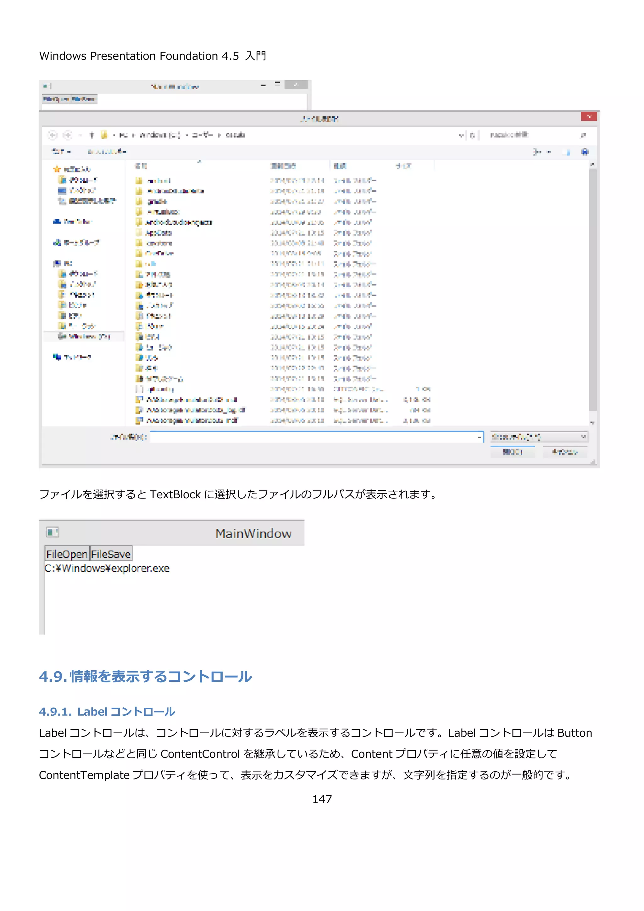 Windows Presentation Foundation 4.5 入門
147
画面は、Button コントロールと TextBlock コントロールを並べたシンプルなものです。
コードビハインドの、Button のクリックイベントでダイアログを表示してファイル名を画面に表示しています。
<StackPanel>
<StackPanel Orientation="Horizontal">
<Button Content="FileOpen" Click="FileOpenButton_Click" />
<Button Content="FileSave" Click="FileSaveButton_Click" />
</StackPanel>
<TextBlock x:Name="textBlockFileName" />
</StackPanel>
 