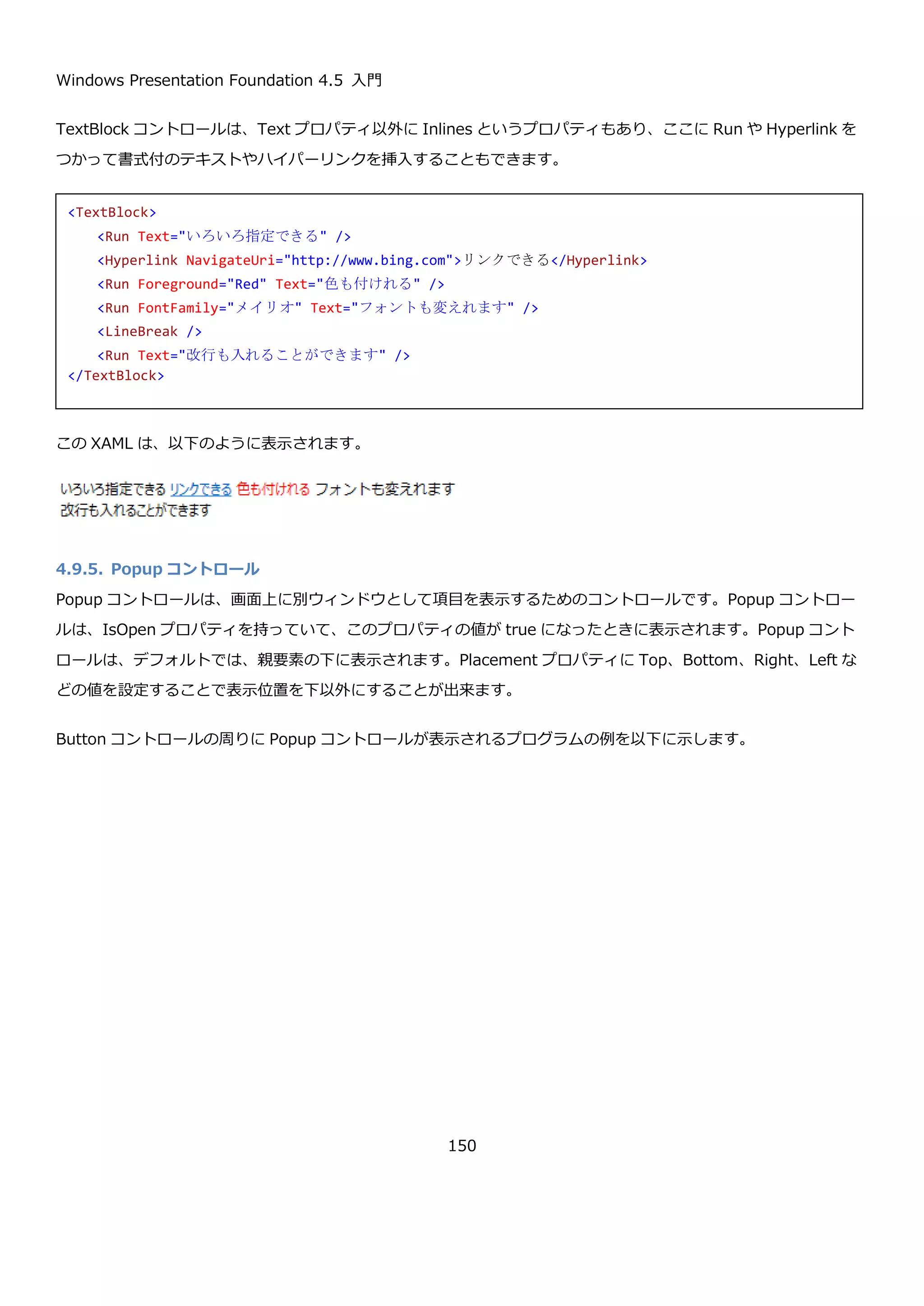 Windows Presentation Foundation 4.5 入門
150
Label コントロールは、「_アルファベット」でアクセスキーを提供して、Target プロパティに設定したコントロー
ルにフォーカスをうつす機能があります。
上記の例では Alt+F で textBox1 へフォーカスが移動し、Alt+E で textBox2 へフォーカスが移動します。
4.9.2. ProgressBar コントロール
ProgressBar コントロールは、ユーザーに処理の進捗状況を表示するためのコントロールです。ProgressBar コント
ロールは、Slider コントロールと同じ親クラスを持っていて、Maximum プロパティ、Value プロパティなどを使っ
て値の範囲を指定することが出来ます。また、IsIndeterminate プロパティを true に設定することで、固定の値で
はなく、何かの作業をしていることを示すアニメーションを表示することが出来ます。
以下に使用例を示します。
実行すると、以下のようになります。
<StackPanel Margin="5">
<Label Content="ファイル(_F)" Target="{Binding ElementName=textBox1}" />
<TextBox x:Name="textBox1" />
<Label Content="編集(_E)" Target="{Binding ElementName=textBox2}" />
<TextBox x:Name="textBox2" />
</StackPanel>
<StackPanel Margin="5">
<Label Content="Maximum=100, Value=50" />
<ProgressBar Maximum="100" Value="50" Height="20" />
<Label Content="IsIndeterminate = True" />
<ProgressBar IsIndeterminate="True" Height="20" />
</StackPanel>
 