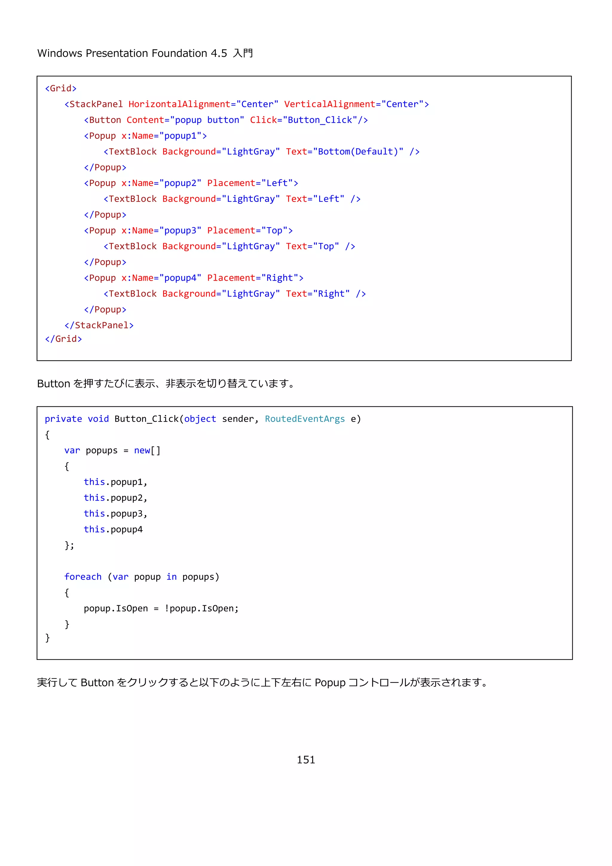 Windows Presentation Foundation 4.5 入門
151
4.9.3. StatusBar コントロール
StatusBar コントロールは、水平方向に項目を並べてユーザーに情報を表示するためのコントロールです。
StatusBar コントロールは、StatusBarItem コントロールを内部に複数持ち、Separator コントロールで
StatusBarItem コントロールの間を区切って表示することもできます。主に画面の下部に表示することが多いコント
ロールです。
以下に StatusBar コントロールの使用例を示します。
実行すると以下のようになります。
4.9.4. TextBlock コントロール
TextBlock コントロールは、テキストを画面に表示するためのコントロールです。基本的な使い方は Text プロパテ
ィに文字列を設定して使います。
<StatusBar>
<StatusBarItem>
<TextBlock Text="ステータスバーのサンプル" />
</StatusBarItem>
<Separator />
<StatusBarItem>
<ProgressBar IsIndeterminate="True" Width="150" Height="10"/>
</StatusBarItem>
<StatusBarItem>
<TextBlock Text="情報表示に使用します" />
</StatusBarItem>
</StatusBar>
<TextBlock Text="文字列を指定します" />
 