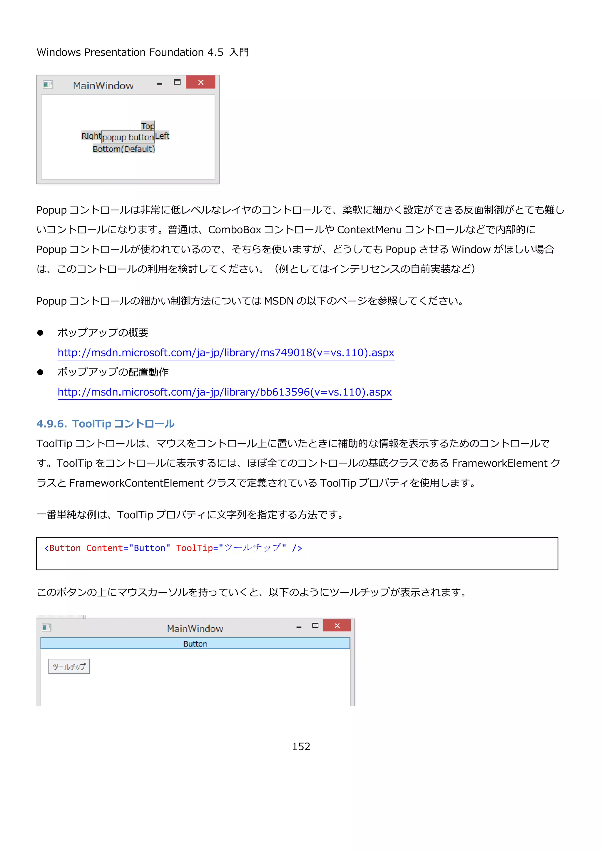 Windows Presentation Foundation 4.5 入門
152
TextBlock コントロールは、Text プロパティ以外に Inlines というプロパティもあり、ここに Run や Hyperlink を
つかって書式付のテキストやハイパーリンクを挿入することもできます。
この XAML は、以下のように表示されます。
4.9.5. Popup コントロール
Popup コントロールは、画面上に別ウィンドウとして項目を表示するためのコントロールです。Popup コントロー
ルは、IsOpen プロパティを持っていて、このプロパティの値が true になったときに表示されます。Popup コント
ロールは、デフォルトでは、親要素の下に表示されます。Placement プロパティに Top、Bottom、Right、Left な
どの値を設定することで表示位置を下以外にすることが出来ます。
Button コントロールの周りに Popup コントロールが表示されるプログラムの例を以下に示します。
<TextBlock>
<Run Text="いろいろ指定できる" />
<Hyperlink NavigateUri="http://www.bing.com">リンクできる</Hyperlink>
<Run Foreground="Red" Text="色も付けれる" />
<Run FontFamily="メイリオ" Text="フォントも変えれます" />
<LineBreak />
<Run Text="改行も入れることができます" />
</TextBlock>
 
