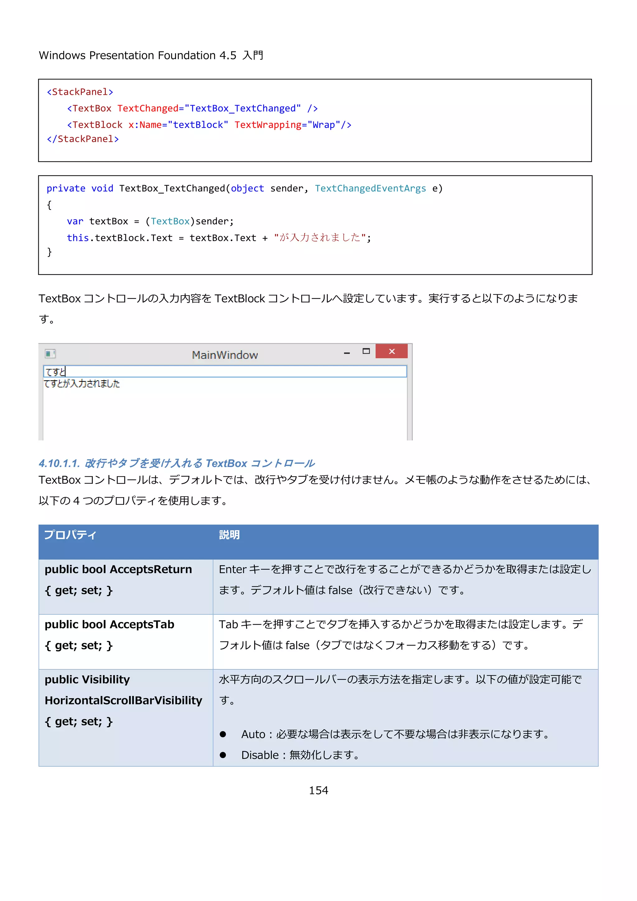 Windows Presentation Foundation 4.5 入門
154
Popup コントロールは非常に低レベルなレイヤのコントロールで、柔軟に細かく設定ができる反面制御がとても難し
いコントロールになります。普通は、ComboBox コントロールや ContextMenu コントロールなどで内部的に
Popup コントロールが使われているので、そちらを使いますが、どうしても Popup させる Window がほしい場合
は、このコントロールの利用を検討してください。（例としてはインテリセンスの自前実装など）
Popup コントロールの細かい制御方法については MSDN の以下のページを参照してください。
 ポップアップの概要
http://msdn.microsoft.com/ja-jp/library/ms749018(v=vs.110).aspx
 ポップアップの配置動作
http://msdn.microsoft.com/ja-jp/library/bb613596(v=vs.110).aspx
4.9.6. ToolTip コントロール
ToolTip コントロールは、マウスをコントロール上に置いたときに補助的な情報を表示するためのコントロールで
す。ToolTip をコントロールに表示するには、ほぼ全てのコントロールの基底クラスである FrameworkElement ク
ラスと FrameworkContentElement クラスで定義されている ToolTip プロパティを使用します。
一番単純な例は、ToolTip プロパティに文字列を指定する方法です。
このボタンの上にマウスカーソルを持っていくと、以下のようにツールチップが表示されます。
<Button Content="Button" ToolTip="ツールチップ" />
 