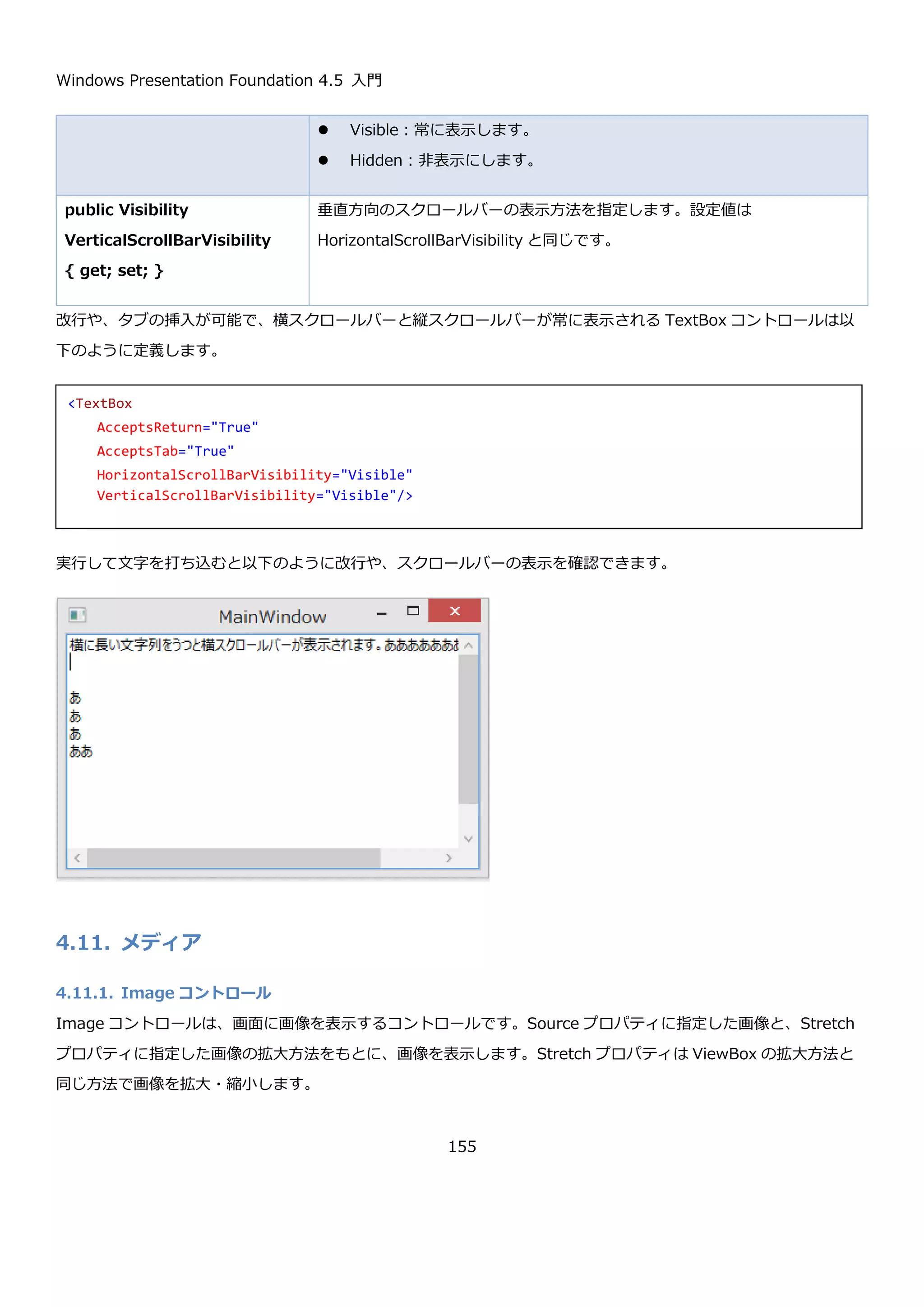 Windows Presentation Foundation 4.5 入門
155
ToolTip コントロールは、Button コントロールなどと同じ ContentControl を親に持ちます。そのため、ToolTip コ
ントロールの Content プロパティにコントロールを直接入れて表示したり、ContentTemplate プロパティを使って
データを任意の形で表示することが出来ます。
以下は、ToolTip 内に画像を表示している例です。
実行して、ボタンの上にマウスカーソルを持っていくと以下のように表示されます。
4.10. 入力
4.10.1. TextBox コントロール
TextBox コントロールは文字列を入力するインターフェースを提供するコントロールです。入力された文字列は、
Text プロパティで取得できます。Text が変更されたタイミングは TextChanged イベントを購読することで判別で
きます。
基本的な TextBox の使用方法を以下に示します。
<Button Content="Button">
<Button.ToolTip>
<ToolTip>
<StackPanel Orientation="Horizontal">
<Image Source="anthem.jpg" Height="100" />
<TextBlock Text="アンセム" />
</StackPanel>
</ToolTip>
</Button.ToolTip>
</Button>
 