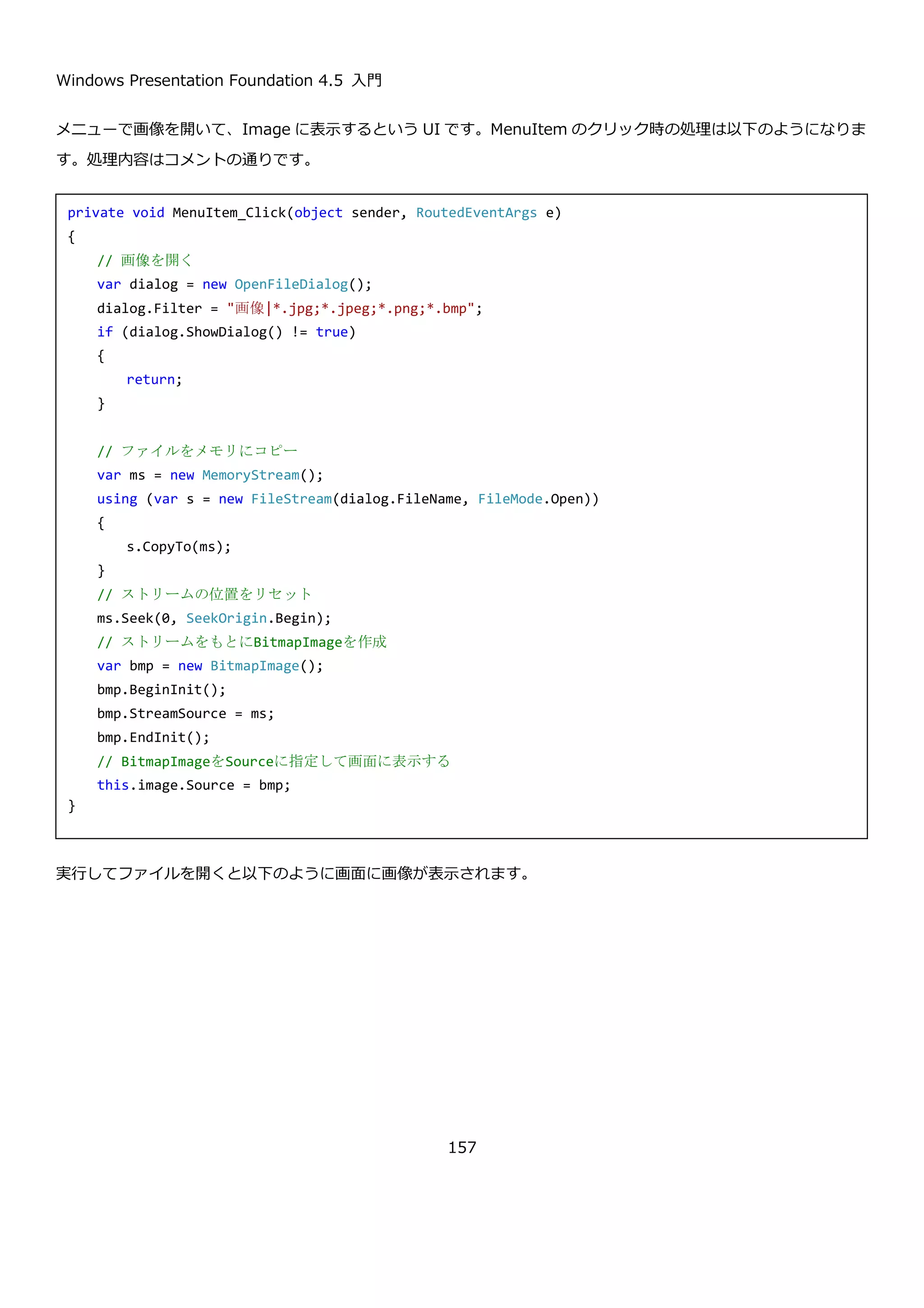 Windows Presentation Foundation 4.5 入門
157
 Visible：常に表示します。
 Hidden：非表示にします。
public Visibility
VerticalScrollBarVisibility
{ get; set; }
垂直方向のスクロールバーの表示方法を指定します。設定値は
HorizontalScrollBarVisibility と同じです。
改行や、タブの挿入が可能で、横スクロールバーと縦スクロールバーが常に表示される TextBox コントロールは以
下のように定義します。
実行して文字を打ち込むと以下のように改行や、スクロールバーの表示を確認できます。
4.11. メディア
4.11.1. Image コントロール
Image コントロールは、画面に画像を表示するコントロールです。Source プロパティに指定した画像と、Stretch
プロパティに指定した画像の拡大方法をもとに、画像を表示します。Stretch プロパティは ViewBox の拡大方法と
同じ方法で画像を拡大・縮小します。
<TextBox
AcceptsReturn="True"
AcceptsTab="True"
HorizontalScrollBarVisibility="Visible"
VerticalScrollBarVisibility="Visible"/>
 