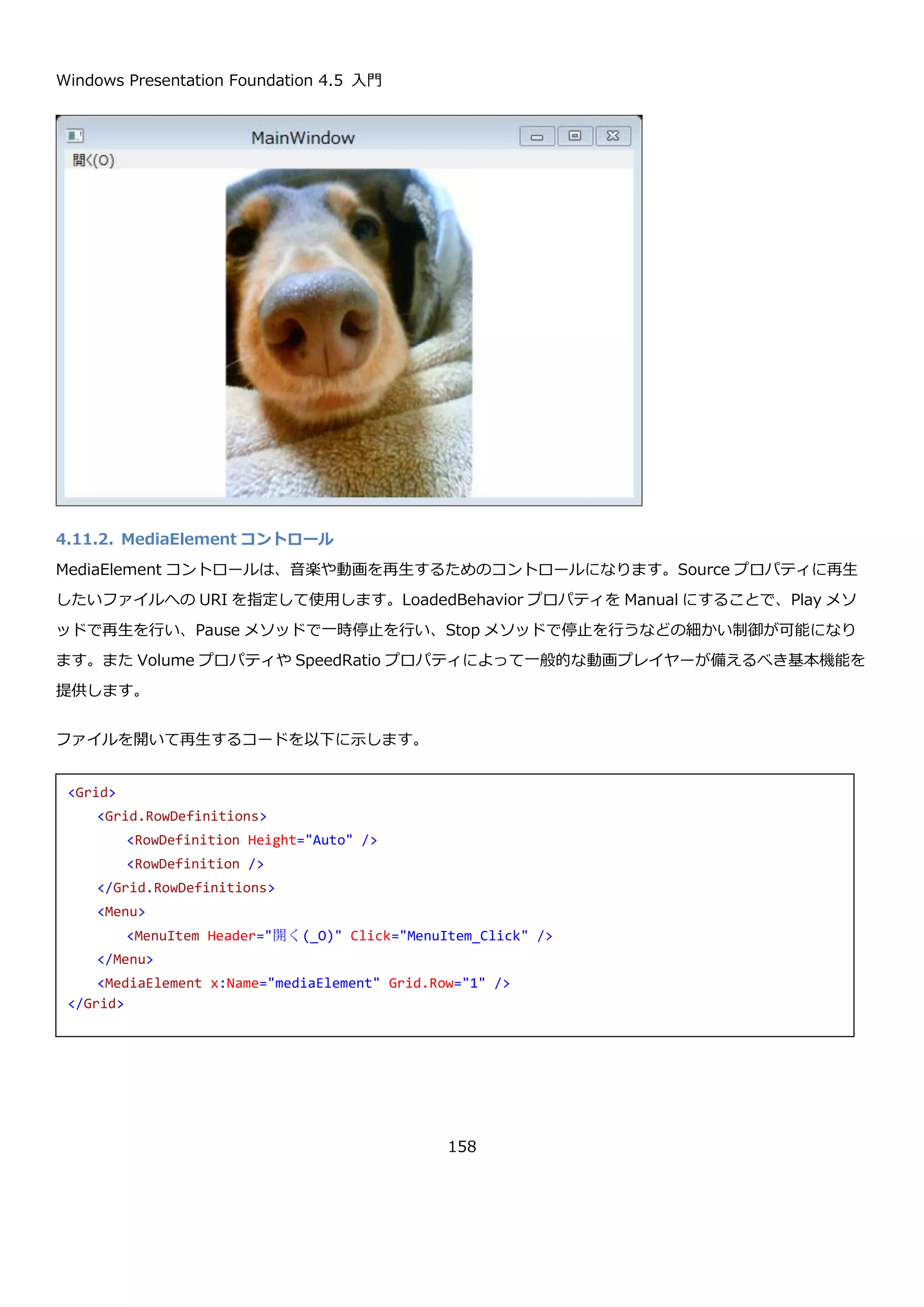 Windows Presentation Foundation 4.5 入門
158
Source プロパティは ImageSource 型ですが、XAML からは文字列で画像の URI を指定することが出来ます。プロ
ジェクトにビルドアクション Resource に指定された画像はプロジェクトのルートからの相対 URI で指定可能です。
プロジェクトに anthem.jpg という画像がある場合に、それを表示する Image コントロールの XAML は以下のよう
になります。
実行すると以下のように表示されます。
コードから Source プロパティを指定するコードを以下に示します。画面の XAML は以下の通りです。
<Image Source="anthem.jpg" Stretch="UniformToFill" />
<Grid>
<Grid.RowDefinitions>
<RowDefinition Height="Auto" />
<RowDefinition />
</Grid.RowDefinitions>
<Menu>
<MenuItem Header="開く(_O)" Click="MenuItem_Click" />
</Menu>
<Image x:Name="image" Grid.Row="1" Stretch="Uniform" />
</Grid>
 