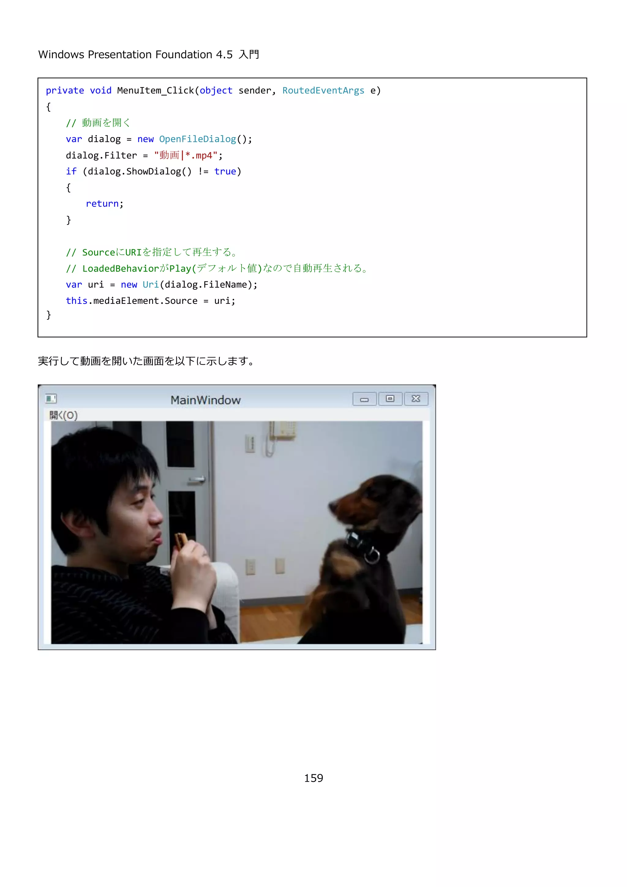 Windows Presentation Foundation 4.5 入門
159
メニューで画像を開いて、Image に表示するという UI です。MenuItem のクリック時の処理は以下のようになりま
す。処理内容はコメントの通りです。
実行してファイルを開くと以下のように画面に画像が表示されます。
private void MenuItem_Click(object sender, RoutedEventArgs e)
{
// 画像を開く
var dialog = new OpenFileDialog();
dialog.Filter = "画像|*.jpg;*.jpeg;*.png;*.bmp";
if (dialog.ShowDialog() != true)
{
return;
}
// ファイルをメモリにコピー
var ms = new MemoryStream();
using (var s = new FileStream(dialog.FileName, FileMode.Open))
{
s.CopyTo(ms);
}
// ストリームの位置をリセット
ms.Seek(0, SeekOrigin.Begin);
// ストリームをもとにBitmapImageを作成
var bmp = new BitmapImage();
bmp.BeginInit();
bmp.StreamSource = ms;
bmp.EndInit();
// BitmapImageをSourceに指定して画面に表示する
this.image.Source = bmp;
}
 