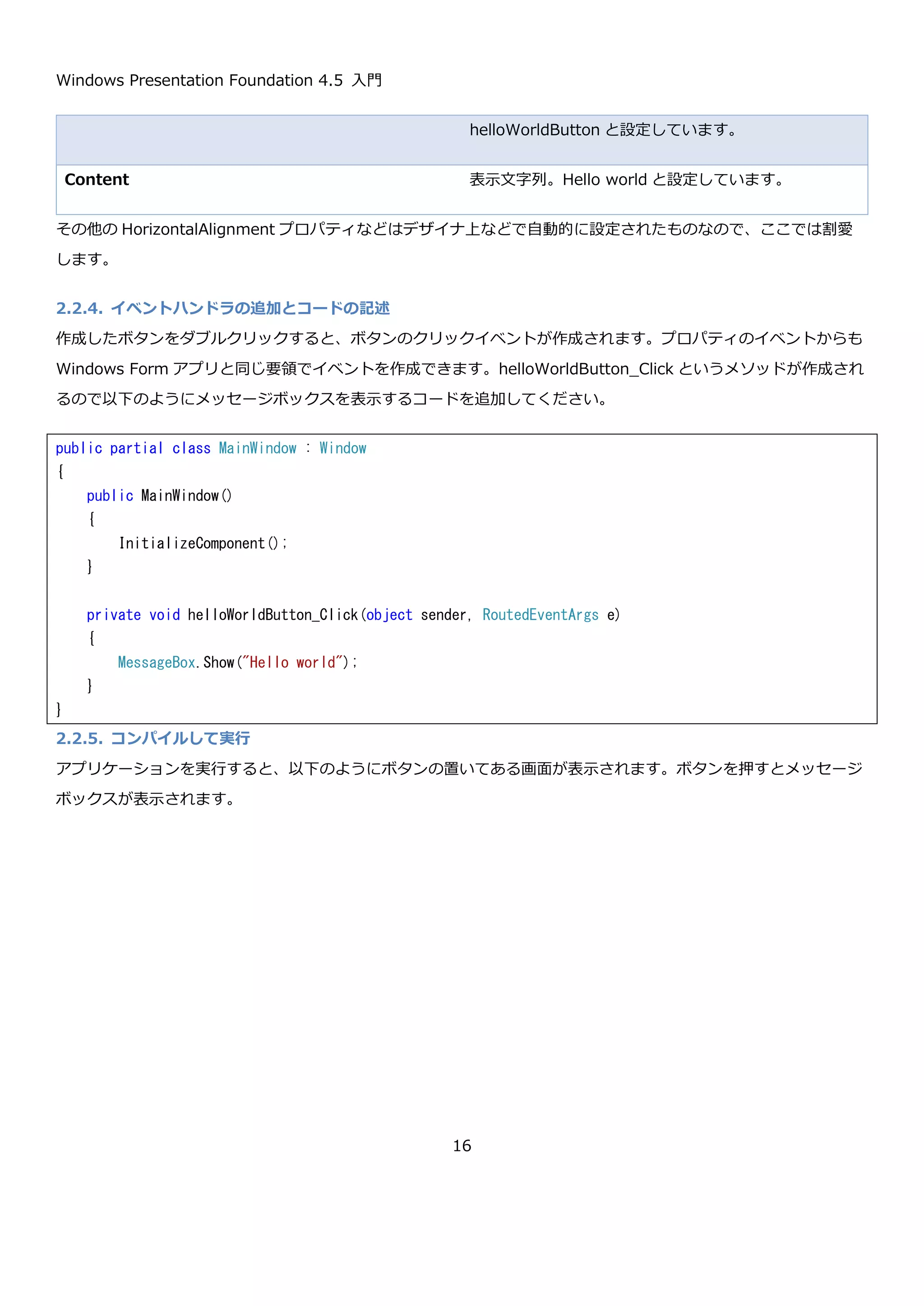 Windows Presentation Foundation 4.5 入門
16
コンストラクタで呼び出されている InitializeComponent メソッドは、XAML で定義された情報を使用するために必
須のメソッドです。このメソッドの呼び出しを忘れると、XAML で定義した情報が使用できなくなるので気を付けて
ください。
2.2.3. デザイナによる画面の設計
Visual Studio 2012 には、WPF アプリケーションの画面デザインを行うためのデザイナがついています。主にツー
ルボックスとデザイナとドキュメントアウトラインとプロパティを使用します。
using System;
using System.Collections.Generic;
using System.Linq;
using System.Text;
using System.Threading.Tasks;
using System.Windows;
using System.Windows.Controls;
using System.Windows.Data;
using System.Windows.Documents;
using System.Windows.Input;
using System.Windows.Media;
using System.Windows.Media.Imaging;
using System.Windows.Navigation;
using System.Windows.Shapes;
namespace HelloWorld
{
/// <summary>
/// MainWindow.xaml の相互作用ロジック
/// </summary>
public partial class MainWindow : Window
{
public MainWindow()
{
InitializeComponent();
}
}
}
 
