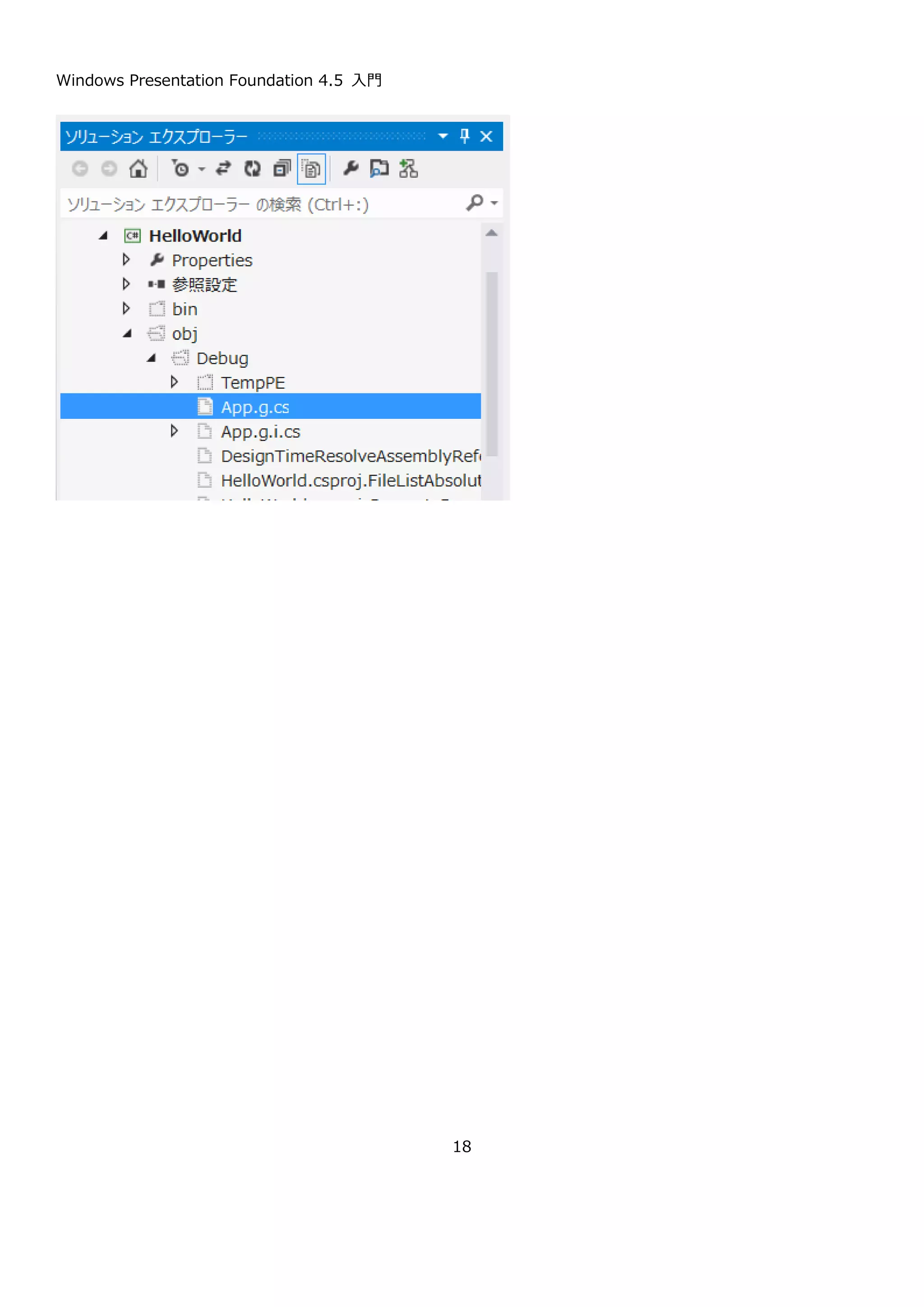 Windows Presentation Foundation 4.5 入門
18
helloWorldButton と設定しています。
Content 表示文字列。Hello world と設定しています。
その他の HorizontalAlignment プロパティなどはデザイナ上などで自動的に設定されたものなので、ここでは割愛
します。
2.2.4. イベントハンドラの追加とコードの記述
作成したボタンをダブルクリックすると、ボタンのクリックイベントが作成されます。プロパティのイベントからも
Windows Form アプリと同じ要領でイベントを作成できます。helloWorldButton_Click というメソッドが作成され
るので以下のようにメッセージボックスを表示するコードを追加してください。
2.2.5. コンパイルして実行
アプリケーションを実行すると、以下のようにボタンの置いてある画面が表示されます。ボタンを押すとメッセージ
ボックスが表示されます。
public partial class MainWindow : Window
{
public MainWindow()
{
InitializeComponent();
}
private void helloWorldButton_Click(object sender, RoutedEventArgs e)
{
MessageBox.Show("Hello world");
}
}
 