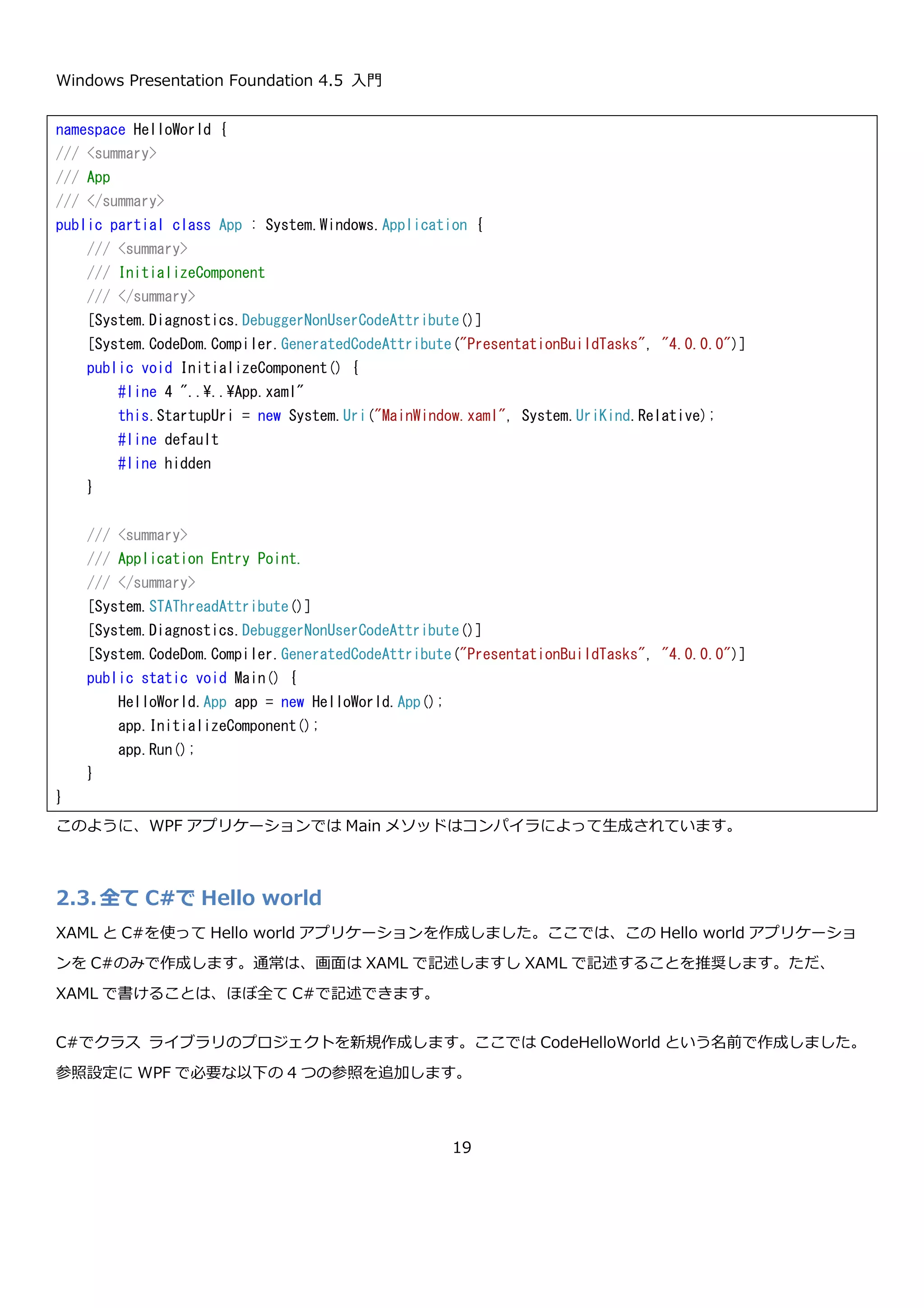Windows Presentation Foundation 4.5 入門
19
2.2.6. Main メソッドはどこにいった？
Hello world を作る手順の中で App クラスが WPF における Main メソッドを持つエントリポイントのようなクラス
であるという説明を行いましたが、これについてもう少し詳しく説明したいと思います。App.xaml と App.xaml.cs
がコンパイルされる際に、以下のようなコードがコンパイラによって生成されます。このコードを見るには、ソリュ
ーションエクスプローラですべてのファイルを表示するように設定して「obj→Debug→App.g.cs」というコードを
開きます。
 