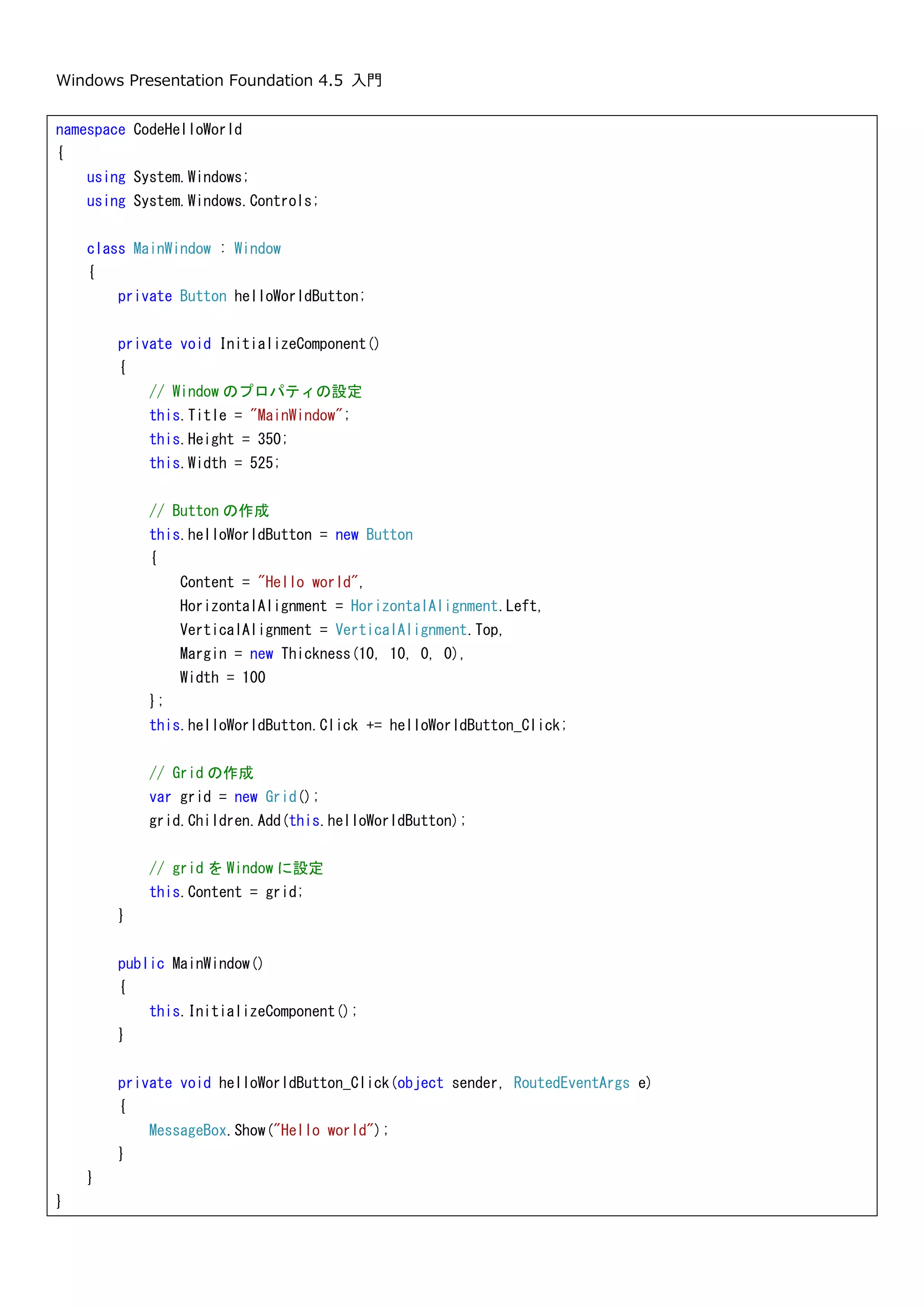 Windows Presentation Foundation 4.5 入門
21
このように、WPF アプリケーションでは Main メソッドはコンパイラによって生成されています。
2.3.全て C#で Hello world
XAML と C#を使って Hello world アプリケーションを作成しました。ここでは、この Hello world アプリケーショ
ンを C#のみで作成します。通常は、画面は XAML で記述しますし XAML で記述することを推奨します。ただ、
XAML で書けることは、ほぼ全て C#で記述できます。
C#でクラス ライブラリのプロジェクトを新規作成します。ここでは CodeHelloWorld という名前で作成しました。
参照設定に WPF で必要な以下の 4 つの参照を追加します。
namespace HelloWorld {
/// <summary>
/// App
/// </summary>
public partial class App : System.Windows.Application {
/// <summary>
/// InitializeComponent
/// </summary>
[System.Diagnostics.DebuggerNonUserCodeAttribute()]
[System.CodeDom.Compiler.GeneratedCodeAttribute("PresentationBuildTasks", "4.0.0.0")]
public void InitializeComponent() {
#line 4 "....App.xaml"
this.StartupUri = new System.Uri("MainWindow.xaml", System.UriKind.Relative);
#line default
#line hidden
}
/// <summary>
/// Application Entry Point.
/// </summary>
[System.STAThreadAttribute()]
[System.Diagnostics.DebuggerNonUserCodeAttribute()]
[System.CodeDom.Compiler.GeneratedCodeAttribute("PresentationBuildTasks", "4.0.0.0")]
public static void Main() {
HelloWorld.App app = new HelloWorld.App();
app.InitializeComponent();
app.Run();
}
}
 