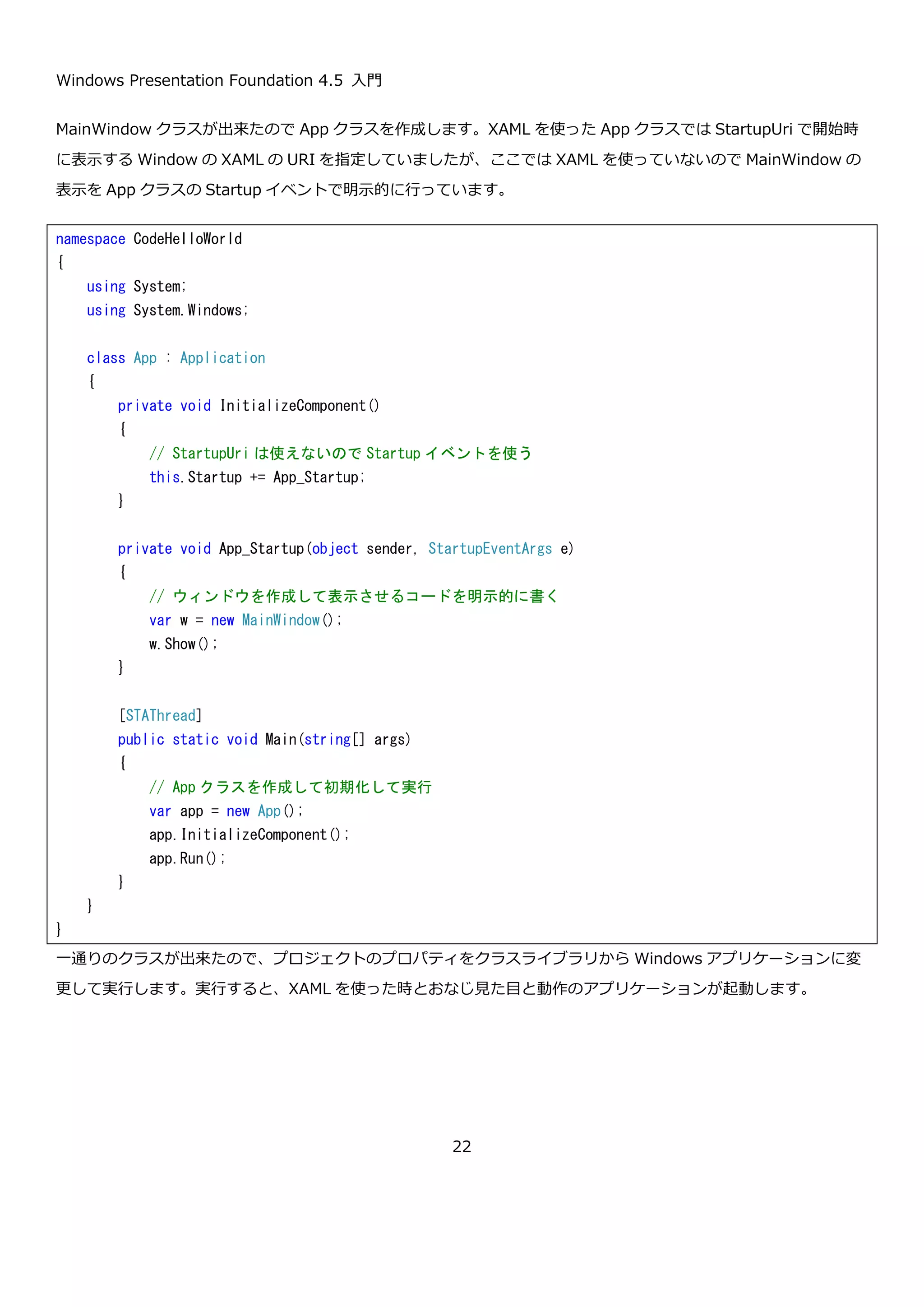 Windows Presentation Foundation 4.5 入門
22
 PresentationCore
 PresentationFramework
 WindowsBase
 System.Xaml
MainWindow という名前のクラスを作成して、Window クラスを継承させます。
Hello world アプリケーションで作成した画面をコードで組み立てます。InitializeComponent というメソッド内で
Window 内のコントロールを組み立てています。基本的に XAML で設定している内容と 1 対 1 に対応していること
が確認できます。
namespace CodeHelloWorld
{
using System.Windows;
class MainWindow : Window
{
}
}
 