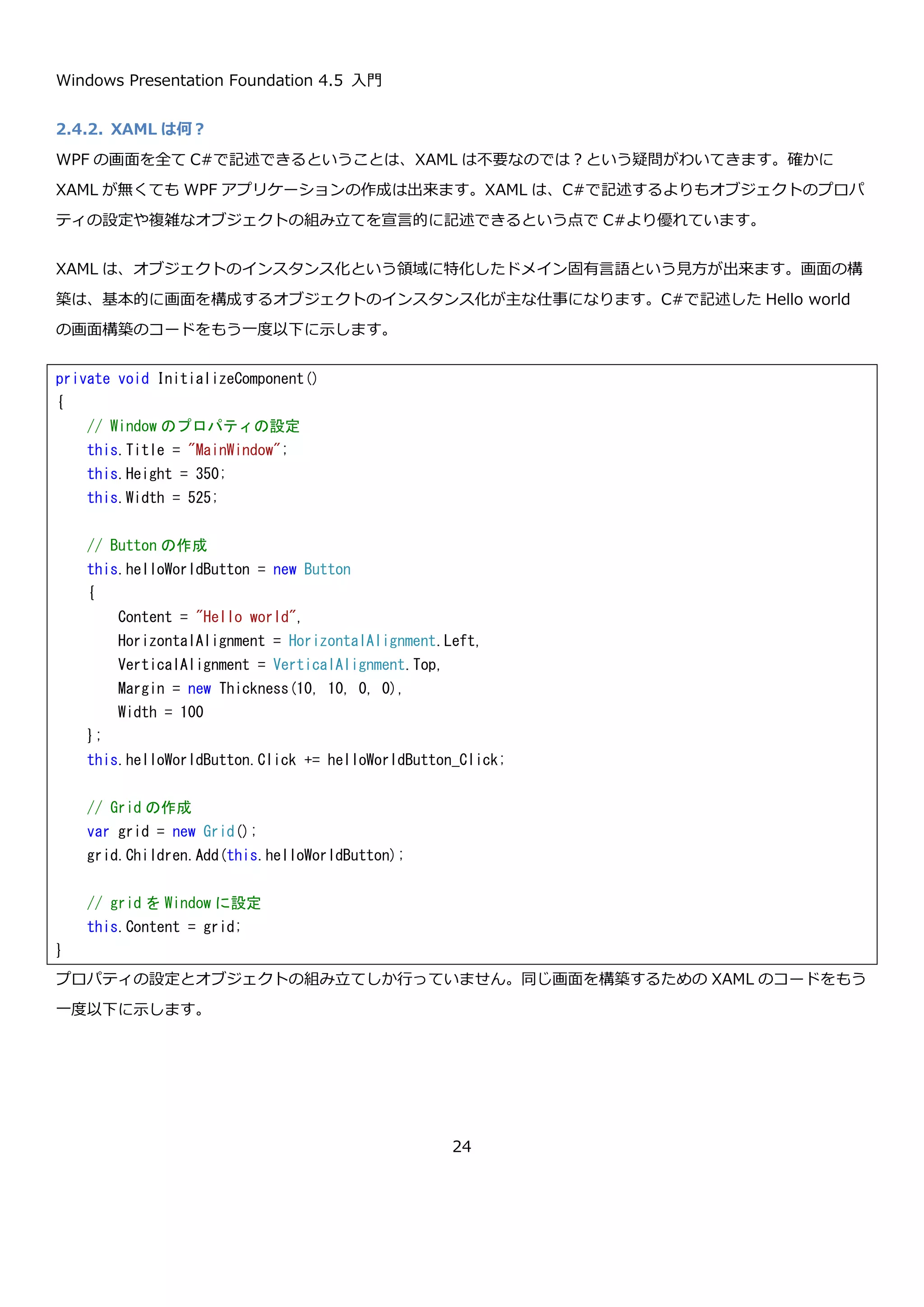Windows Presentation Foundation 4.5 入門
24
MainWindow クラスが出来たので App クラスを作成します。XAML を使った App クラスでは StartupUri で開始時
に表示する Window の XAML の URI を指定していましたが、ここでは XAML を使っていないので MainWindow の
表示を App クラスの Startup イベントで明示的に行っています。
一通りのクラスが出来たので、プロジェクトのプロパティをクラスライブラリから Windows アプリケーションに変
更して実行します。実行すると、XAML を使った時とおなじ見た目と動作のアプリケーションが起動します。
namespace CodeHelloWorld
{
using System;
using System.Windows;
class App : Application
{
private void InitializeComponent()
{
// StartupUri は使えないので Startup イベントを使う
this.Startup += App_Startup;
}
private void App_Startup(object sender, StartupEventArgs e)
{
// ウィンドウを作成して表示させるコードを明示的に書く
var w = new MainWindow();
w.Show();
}
[STAThread]
public static void Main(string[] args)
{
// App クラスを作成して初期化して実行
var app = new App();
app.InitializeComponent();
app.Run();
}
}
}
 