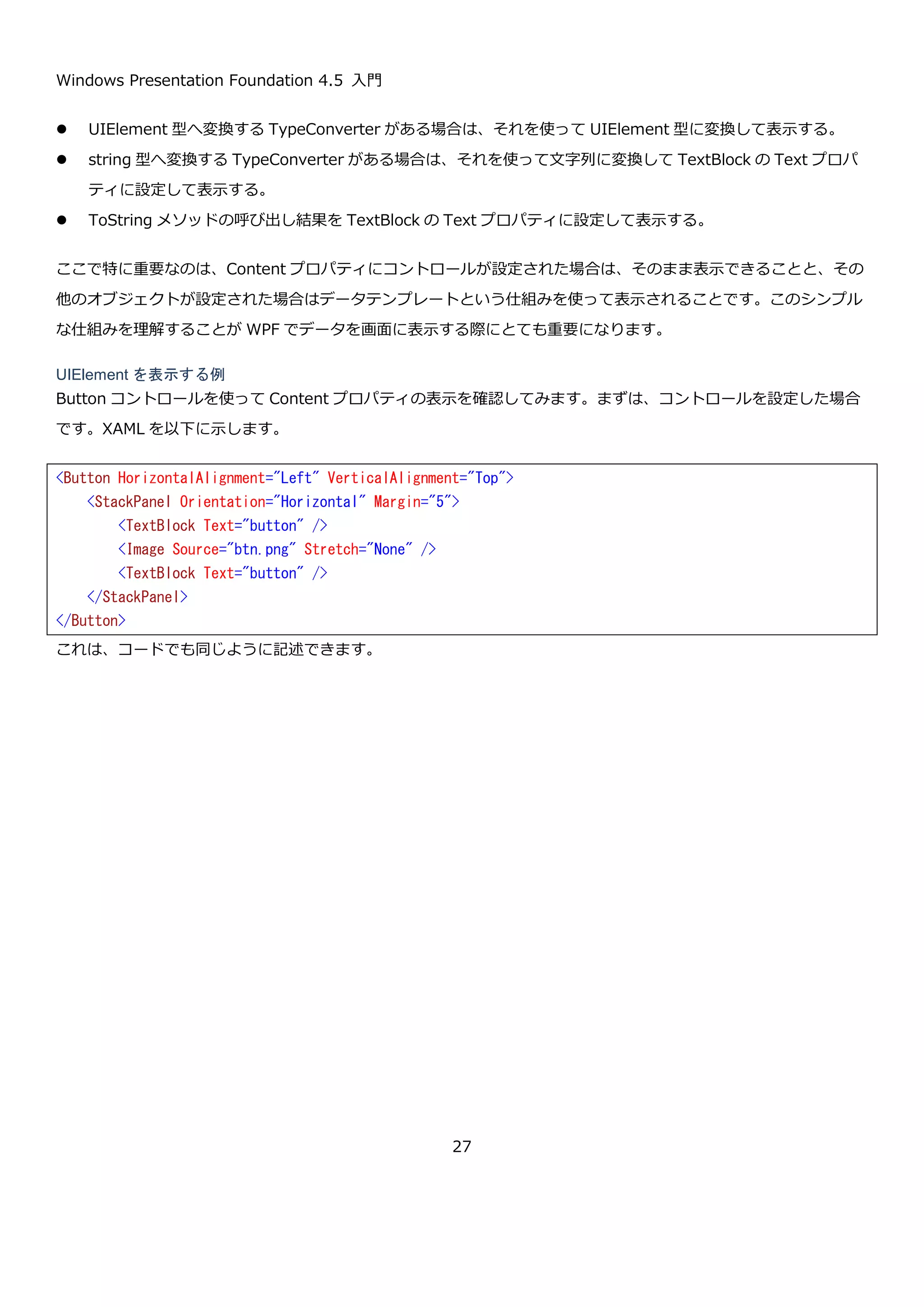 Windows Presentation Foundation 4.5 入門
27
Window の下に Grid があり Grid の下に Button があるというオブジェクトの構造を端的に記述できているのはどち
らになるでしょうか？個人的な主観になりますが私は XAML に軍配があがると思います。もし、画面構築に複雑な計
算ロジックが含まれるようなケース（この場合も大体は WPF に用意されているレイアウトの仕組みでカバーできる
ことが多いです）の場合は C#で記述したほうが有利かもしれません。
2.4.3. WPF を構成するもののまとめ
ということで、WPF は以下のものから構成されていることがわかりました。
 膨大な数のクラス群
 画面を構築するための XAML
XAML は、オブジェクトを組み立てるためのものなので、どのようなクラスが WPF にあるのかを理解し、それを
XAML で組み立てるという考えで理解していくといいと思います。
<Window x:Class="HelloWorld.MainWindow"
xmlns="http://schemas.microsoft.com/winfx/2006/xaml/presentation"
xmlns:x="http://schemas.microsoft.com/winfx/2006/xaml"
Title="MainWindow" Height="350" Width="525">
<Grid>
<Button x:Name="helloWorldButton" Content="Hello world" HorizontalAlignment="Left" Margin="10,10
,0,0" VerticalAlignment="Top" Width="100" Click="helloWorldButton_Click"/>
</Grid>
</Window>
.NET Framework のクラス群
WPF のクラス群
Button, Window, Grid, etc…
記述言語
XAML
宣言的（オブジェクトのインスタンス化に特化）
C#
汎用的
相互補完
 