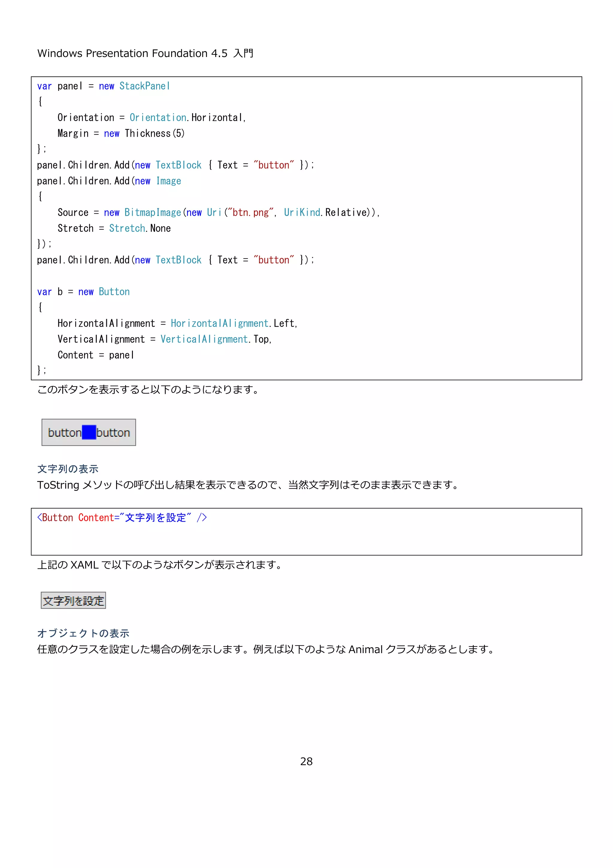 Windows Presentation Foundation 4.5 入門
28
2.5.WPF のコンセプト
WPF の全体像と、プログラミングモデルの説明したので、ここで WPF がどのようなコンセプトで作られているのか
説明したいと思います。その後、コンセプトを実現するための重要な機能について紹介します。
WPF のコンセプトは MSDN によると「UI、メディア、およびドキュメントを組み込んだ Windows スマート クラ
イアントの豊富なユーザー エクスペリエンスを構築するための、統一されたプログラミング モデルを開発者に提供
すること」です。また、ASP.NET などで取り入れられたテンプレートを使った柔軟なレイアウトの構築や、CSS の
ように見た目の定義を共通化する方法などの Web アプリケーションを開発する上での優れた仕組みなども取り込ま
れています。
私の感想として、WPF は当時の GUI を開発するためのプラットフォームのいい点や反省点をマイクロソフトが本気
で検討して実装しなおしたテクノロジだと思います。その結果、その後の UI を開発するためのプラットフォームは
Silverlight や Windows Phone や Windows ストア アプリでも WPF と同じ XAML と C#による開発が主になって
います。WPF を学習するということは、マイクロソフトの提供するプラットフォーム上での UI の開発をするうえで
WPF のノウハウを活用できるという点でもおすすめです。（細かい差異はたくさんありますが…）
このようなコンセプトを実現するためのキーとなる部分として、以下の 3 つをここで簡単に紹介します。
 コンテンツモデルとデータテンプレート
 スタイル
 データバインディング
ここでは、こんなことが出来るんだという雰囲気をつかんでもらうことを目的としています。詳細な説明は、後半で
行っているので、そちらを参照してください。
2.5.1. コンテンツモデル
WPF では、単一の要素を表示するコントロールとして ContentControl というものが定義されています。このコント
ロールは、Button や Label などの多くのコントロールの親クラスです。ContentControl には Content という名前
の object 型のプロパティが定義されていて、そこに設定されたクラスの型に応じて表示方法が切り替わります。表
示ロジックは以下のようになっています。
 ContentTemplate にデータテンプレートが設定されている場合は、それを使って表示する。
 UIElement 型(Button や Rectangle などのコントロール)の場合はそのまま表示する。
 Content プロパティに設定された型に対してデータテンプレートが定義されている場合は、それを使って表示す
る。
 