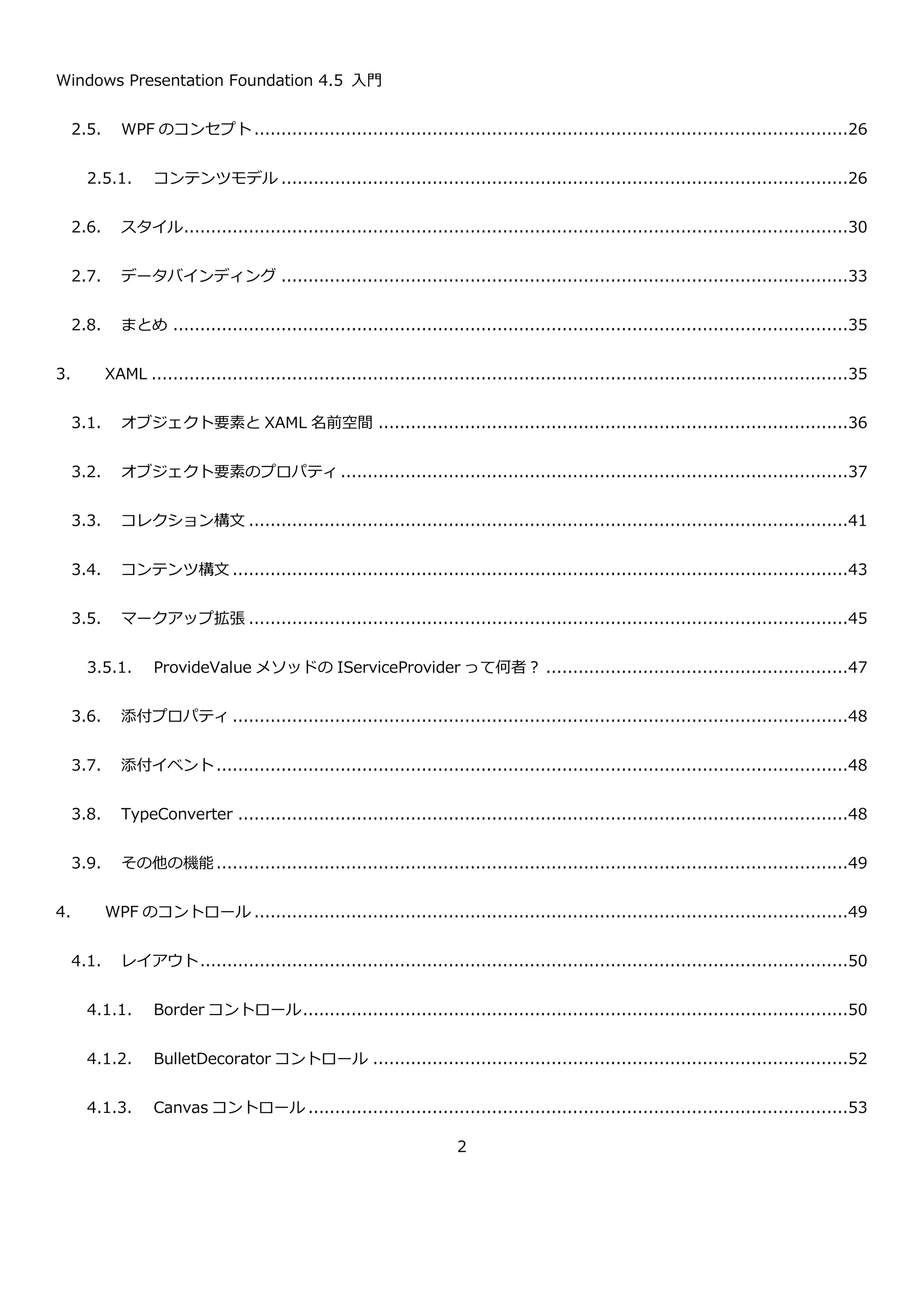 Windows Presentation Foundation 4.5 入門
2
2.5. WPF のコンセプト..............................................................................................................28
2.5.1. コンテンツモデル .........................................................................................................28
2.6. スタイル...........................................................................................................................32
2.7. データバインディング .........................................................................................................35
2.8. まとめ .............................................................................................................................37
3. XAML .................................................................................................................................37
3.1. オブジェクト要素と XAML 名前空間 .......................................................................................38
3.2. オブジェクト要素のプロパティ..............................................................................................39
3.3. コレクション構文 ...............................................................................................................43
3.4. コンテンツ構文 ..................................................................................................................45
3.5. マークアップ拡張 ...............................................................................................................47
3.5.1. ProvideValue メソッドの IServiceProvider って何者？ ........................................................49
3.6. 添付プロパティ ..................................................................................................................50
3.7. 添付イベント.....................................................................................................................50
3.8. TypeConverter .................................................................................................................50
3.9. その他の機能.....................................................................................................................51
4. WPF のコントロール ..............................................................................................................51
4.1. レイアウト........................................................................................................................52
4.1.1. Border コントロール.....................................................................................................52
4.1.2. BulletDecorator コントロール ........................................................................................54
4.1.3. Canvas コントロール ....................................................................................................55
 