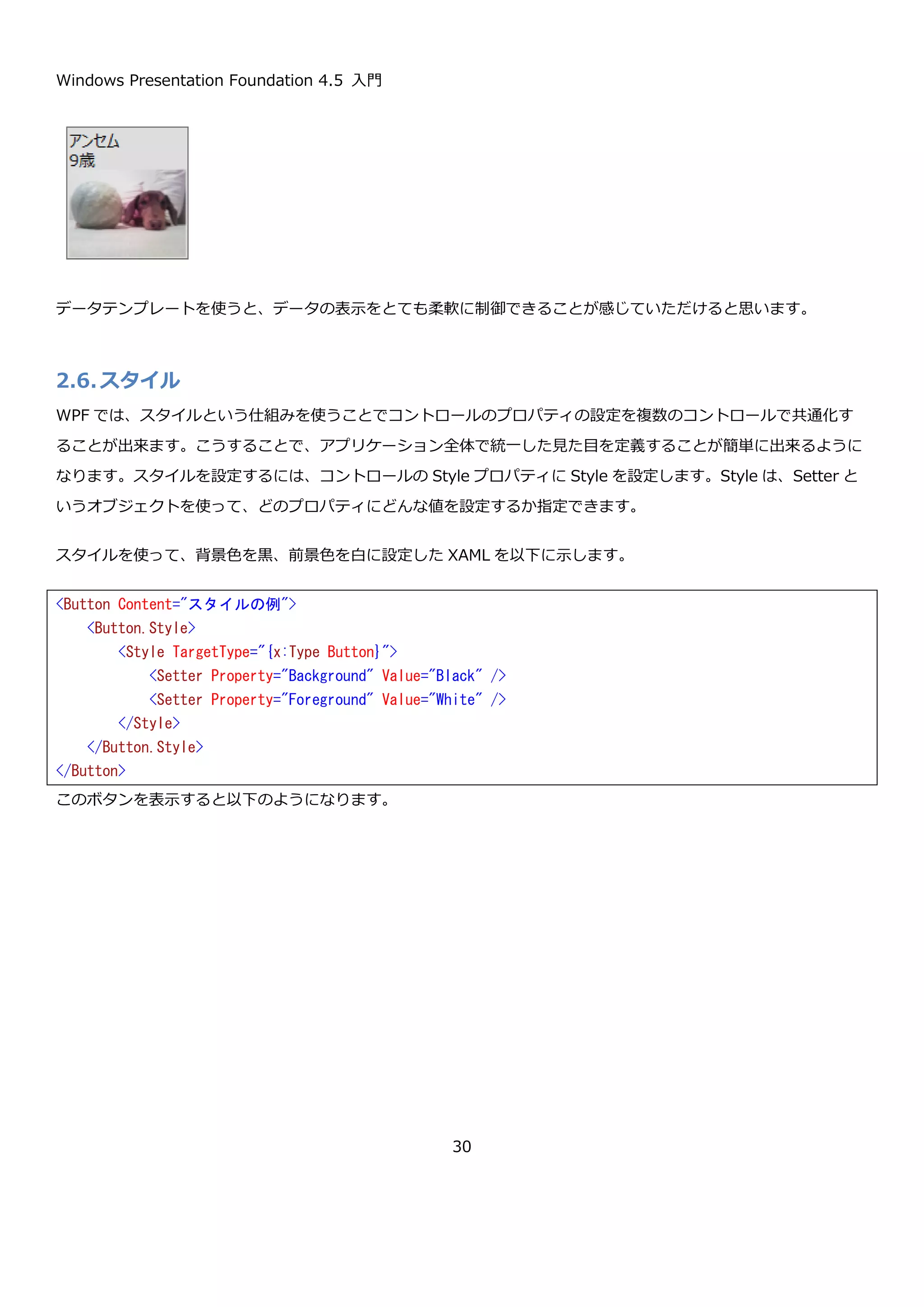 Windows Presentation Foundation 4.5 入門
30
このボタンを表示すると以下のようになります。
文字列の表示
ToString メソッドの呼び出し結果を表示できるので、当然文字列はそのまま表示できます。
上記の XAML で以下のようなボタンが表示されます。
オブジェクトの表示
任意のクラスを設定した場合の例を示します。例えば以下のような Animal クラスがあるとします。
var panel = new StackPanel
{
Orientation = Orientation.Horizontal,
Margin = new Thickness(5)
};
panel.Children.Add(new TextBlock { Text = "button" });
panel.Children.Add(new Image
{
Source = new BitmapImage(new Uri("btn.png", UriKind.Relative)),
Stretch = Stretch.None
});
panel.Children.Add(new TextBlock { Text = "button" });
var b = new Button
{
HorizontalAlignment = HorizontalAlignment.Left,
VerticalAlignment = VerticalAlignment.Top,
Content = panel
};
<Button Content="文字列を設定" />
 