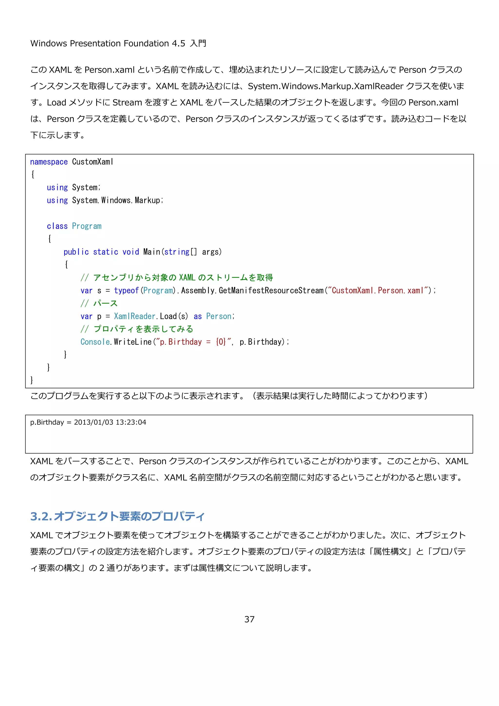 Windows Presentation Foundation 4.5 入門
37
今回は、Button コントロールの Content プロパティとバインドしましたが TextBox コントロールのような、ユーザ
ーの入力を受け取るコントロールとバインドすると、入力値をオブジェクトに反映することが出来ます。このよう
に、宣言的に見た目と裏のデータを対応付け出来るため綺麗にデータと表示を分離することができます。コンテンツ
モデルとデータテンプレートの箇所のコード例でもバインディングを利用していましたが、データテンプレートと組
み合わせることで自由自在にデータを画面に表示させることが出来るようになります。
2.8.まとめ
ここでは WPF のコンセプトと、そのコンセプトを実現するために重要だと思うコンテンツモデル・データテンプレ
ート・スタイル・データバインディングについて簡単に紹介しました。コンテンツモデルでは、単純なデータの表示
から複雑なものの表示までが、とてもシンプルに実現できることを示しました。データテンプレートでは、オブジェ
クトを表示するための柔軟な仕組みがあることを示しました。スタイルでは、コントロールのプロパティを共通に定
義することで、一貫した見た目のアプリケーションを簡単に作れることを示しました。データバインディングでは、
コントロールのプロパティと、オブジェクトのプロパティを強力に結びつけることを示しました。
これらの機能は、WPF の膨大な機能のほんの一握りにすぎませんが、これだけで従来のデスクトップアプリケーシ
ョンの開発では困難だった表現や、データと見た目を綺麗に分離したアプリケーションの開発が簡単に実現できるこ
とを感じ取って頂けたと思います。ここから先は、引き続き WPF の各機能の詳細について説明していきます。
3. XAML
ここまで何度か登場してきた XAML について詳しく見て行こうと思います。XAML は、Extensible Application
Markup Language の略で、MSDN によると「宣言的アプリケーション プログラミングで使用するマークアップ言
語」と定義されています。XAML で主に使用する構文として以下のものがあります。
 オブジェクト要素
 XAML 名前空間
 オブジェクト要素のプロパティ
 属性構文
 プロパティ要素の構文
 コレクション構文
 