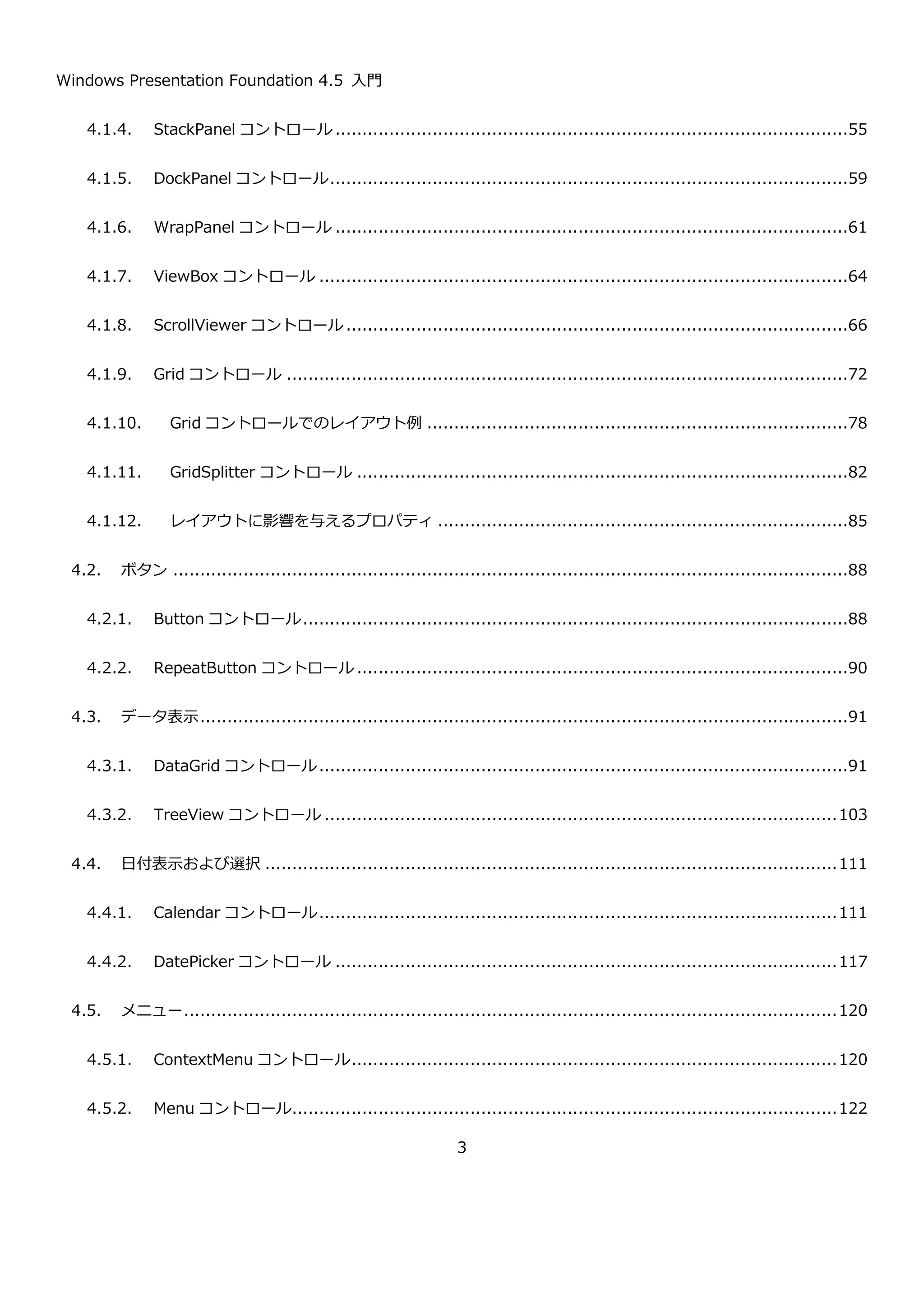 Windows Presentation Foundation 4.5 入門
3
4.1.4. StackPanel コントロール ...............................................................................................57
4.1.5. DockPanel コントロール................................................................................................61
4.1.6. WrapPanel コントロール ...............................................................................................63
4.1.7. ViewBox コントロール ..................................................................................................66
4.1.8. ScrollViewer コントロール.............................................................................................68
4.1.9. Grid コントロール ........................................................................................................74
4.1.10. Grid コントロールでのレイアウト例 ..............................................................................80
4.1.11. GridSplitter コントロール ...........................................................................................84
4.1.12. レイアウトに影響を与えるプロパティ ............................................................................87
4.2. ボタン .............................................................................................................................90
4.2.1. Button コントロール.....................................................................................................90
4.2.2. RepeatButton コントロール ...........................................................................................92
4.3. データ表示........................................................................................................................93
4.3.1. DataGrid コントロール..................................................................................................93
4.3.2. TreeView コントロール ...............................................................................................105
4.4. 日付表示および選択 ..........................................................................................................113
4.4.1. Calendar コントロール................................................................................................113
4.4.2. DatePicker コントロール .............................................................................................119
4.5. メニュー.........................................................................................................................122
4.5.1. ContextMenu コントロール..........................................................................................122
4.5.2. Menu コントロール.....................................................................................................124
 