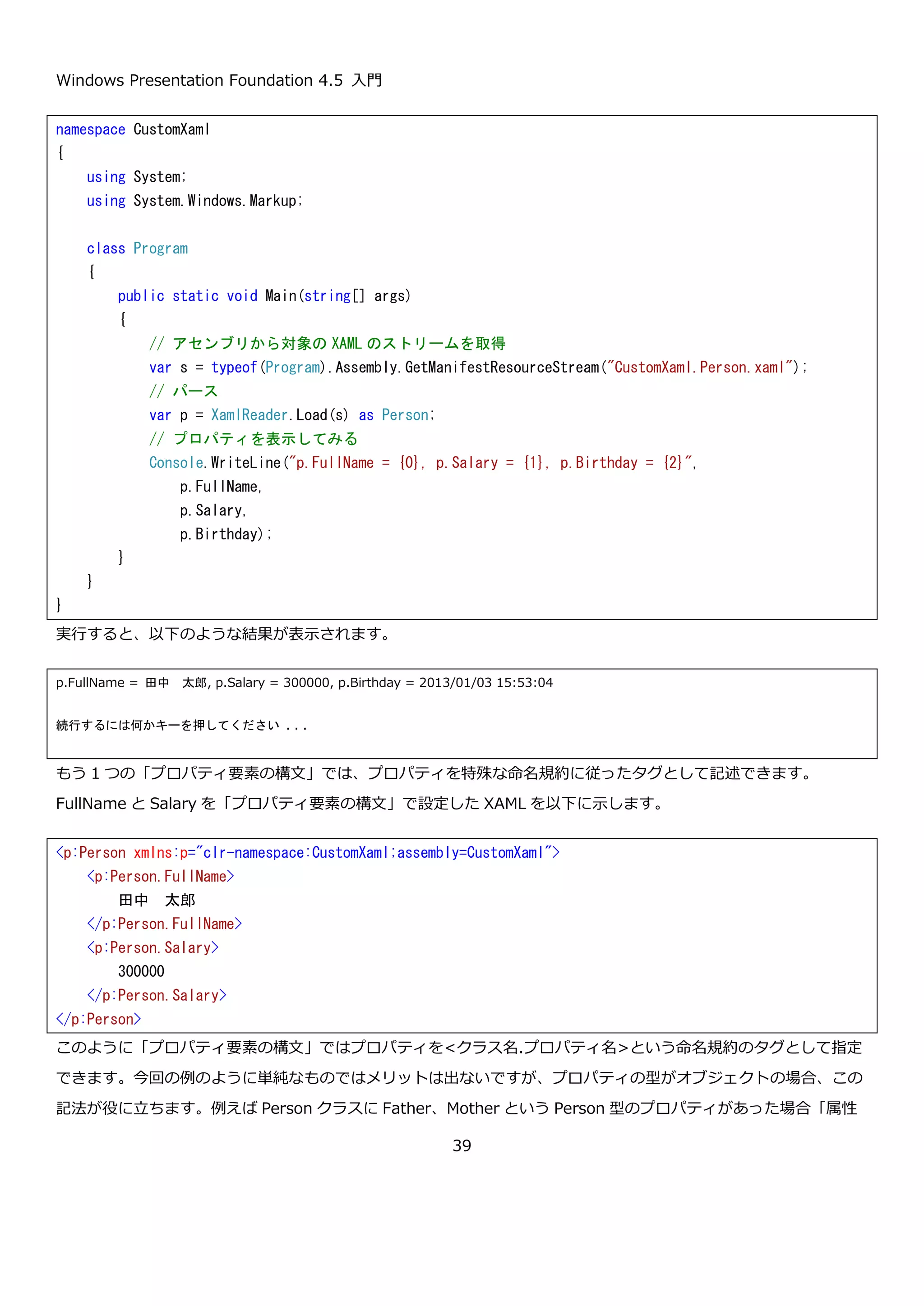 Windows Presentation Foundation 4.5 入門
39
この XAML を Person.xaml という名前で作成して、埋め込まれたリソースに設定して読み込んで Person クラスの
インスタンスを取得してみます。XAML を読み込むには、System.Windows.Markup.XamlReader クラスを使いま
す。Load メソッドに Stream を渡すと XAML をパースした結果のオブジェクトを返します。今回の Person.xaml
は、Person クラスを定義しているので、Person クラスのインスタンスが返ってくるはずです。読み込むコードを以
下に示します。
このプログラムを実行すると以下のように表示されます。（表示結果は実行した時間によってかわります）
XAML をパースすることで、Person クラスのインスタンスが作られていることがわかります。このことから、XAML
のオブジェクト要素がクラス名に、XAML 名前空間がクラスの名前空間に対応するということがわかると思います。
3.2.オブジェクト要素のプロパティ
XAML でオブジェクト要素を使ってオブジェクトを構築することができることがわかりました。次に、オブジェクト
要素のプロパティの設定方法を紹介します。オブジェクト要素のプロパティの設定方法は「属性構文」と「プロパテ
ィ要素の構文」の 2 通りがあります。まずは属性構文について説明します。
namespace CustomXaml
{
using System;
using System.Windows.Markup;
class Program
{
public static void Main(string[] args)
{
// アセンブリから対象の XAML のストリームを取得
var s = typeof(Program).Assembly.GetManifestResourceStream("CustomXaml.Person.xaml");
// パース
var p = XamlReader.Load(s) as Person;
// プロパティを表示してみる
Console.WriteLine("p.Birthday = {0}", p.Birthday);
}
}
}
p.Birthday = 2013/01/03 13:23:04
 