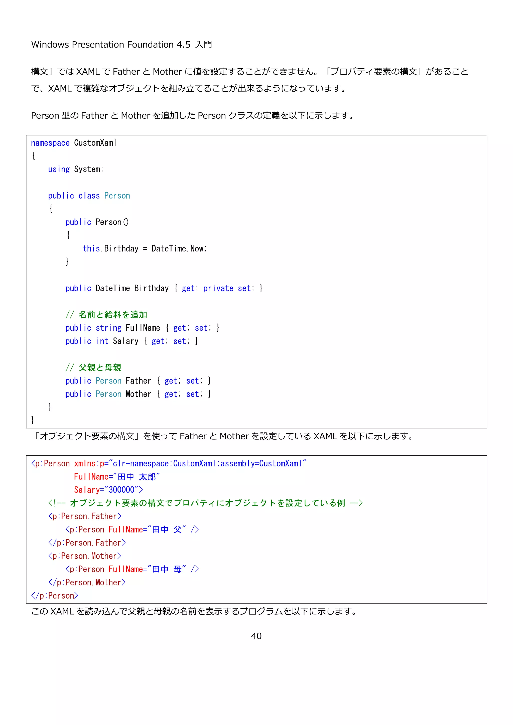 Windows Presentation Foundation 4.5 入門
40
属性構文は、名前の通り XML の属性としてプロパティを定義する方法です。例えば、先ほどの Person クラスに
FullName と Salary という 2 つのプロパティを以下のように追加したとします。
この 2 つのプロパティを属性構文を使って指定すると以下のようになります。
XAML を読み込んで表示するプログラムに追記をして FullName と Salary も表示するように変更します。
namespace CustomXaml
{
using System;
public class Person
{
public Person()
{
this.Birthday = DateTime.Now;
}
public DateTime Birthday { get; private set; }
// 名前と給料を追加
public string FullName { get; set; }
public int Salary { get; set; }
}
}
<p:Person xmlns:p="clr-namespace:CustomXaml;assembly=CustomXaml"
FullName="田中 太郎"
Salary="300000"/>
 