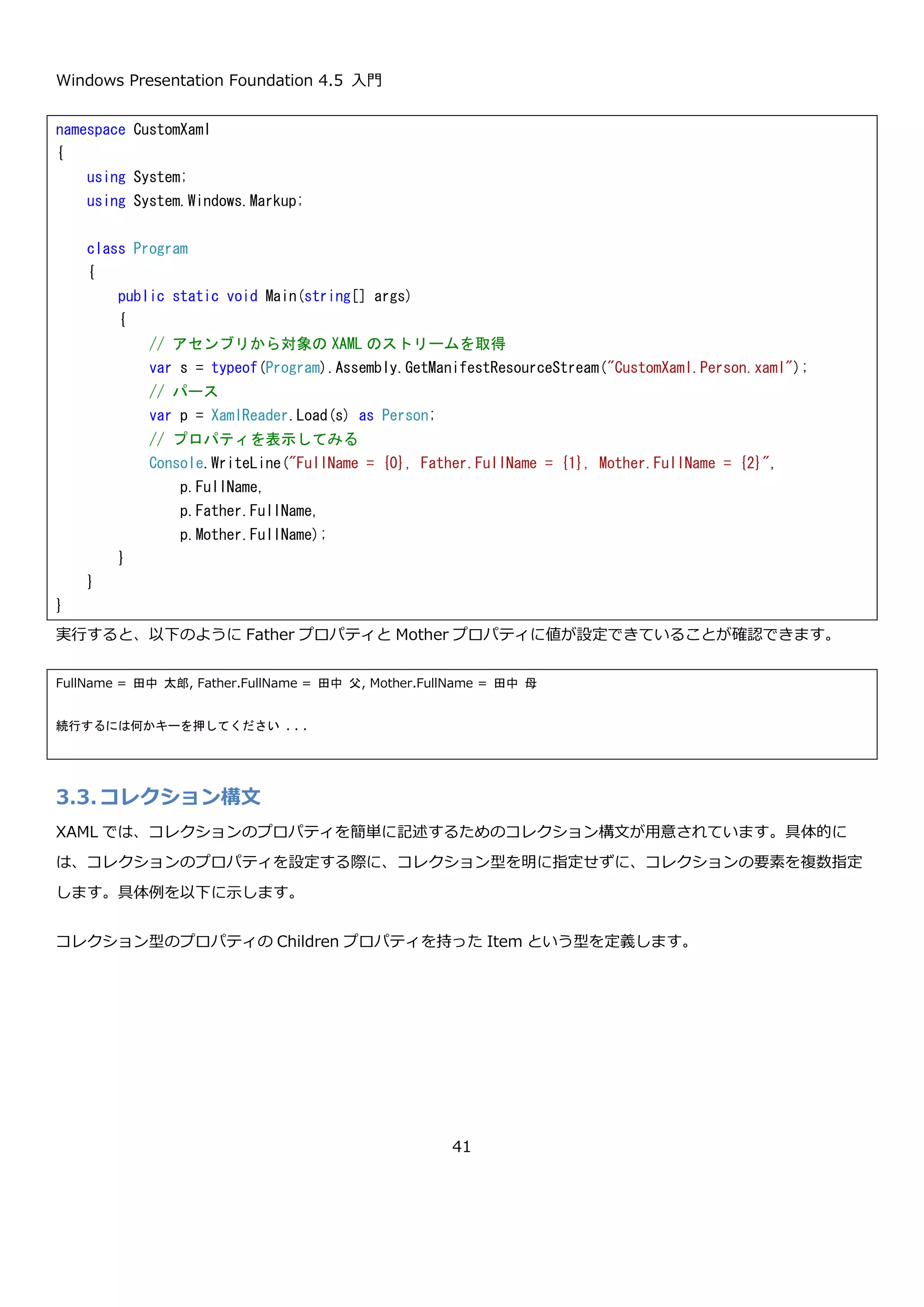 Windows Presentation Foundation 4.5 入門
41
実行すると、以下のような結果が表示されます。
もう 1 つの「プロパティ要素の構文」では、プロパティを特殊な命名規約に従ったタグとして記述できます。
FullName と Salary を「プロパティ要素の構文」で設定した XAML を以下に示します。
このように「プロパティ要素の構文」ではプロパティを<クラス名.プロパティ名>という命名規約のタグとして指定
できます。今回の例のように単純なものではメリットは出ないですが、プロパティの型がオブジェクトの場合、この
記法が役に立ちます。例えば Person クラスに Father、Mother という Person 型のプロパティがあった場合「属性
namespace CustomXaml
{
using System;
using System.Windows.Markup;
class Program
{
public static void Main(string[] args)
{
// アセンブリから対象の XAML のストリームを取得
var s = typeof(Program).Assembly.GetManifestResourceStream("CustomXaml.Person.xaml");
// パース
var p = XamlReader.Load(s) as Person;
// プロパティを表示してみる
Console.WriteLine("p.FullName = {0}, p.Salary = {1}, p.Birthday = {2}",
p.FullName,
p.Salary,
p.Birthday);
}
}
}
p.FullName = 田中 太郎, p.Salary = 300000, p.Birthday = 2013/01/03 15:53:04
続行するには何かキーを押してください . . .
<p:Person xmlns:p="clr-namespace:CustomXaml;assembly=CustomXaml">
<p:Person.FullName>
田中 太郎
</p:Person.FullName>
<p:Person.Salary>
300000
</p:Person.Salary>
</p:Person>
 