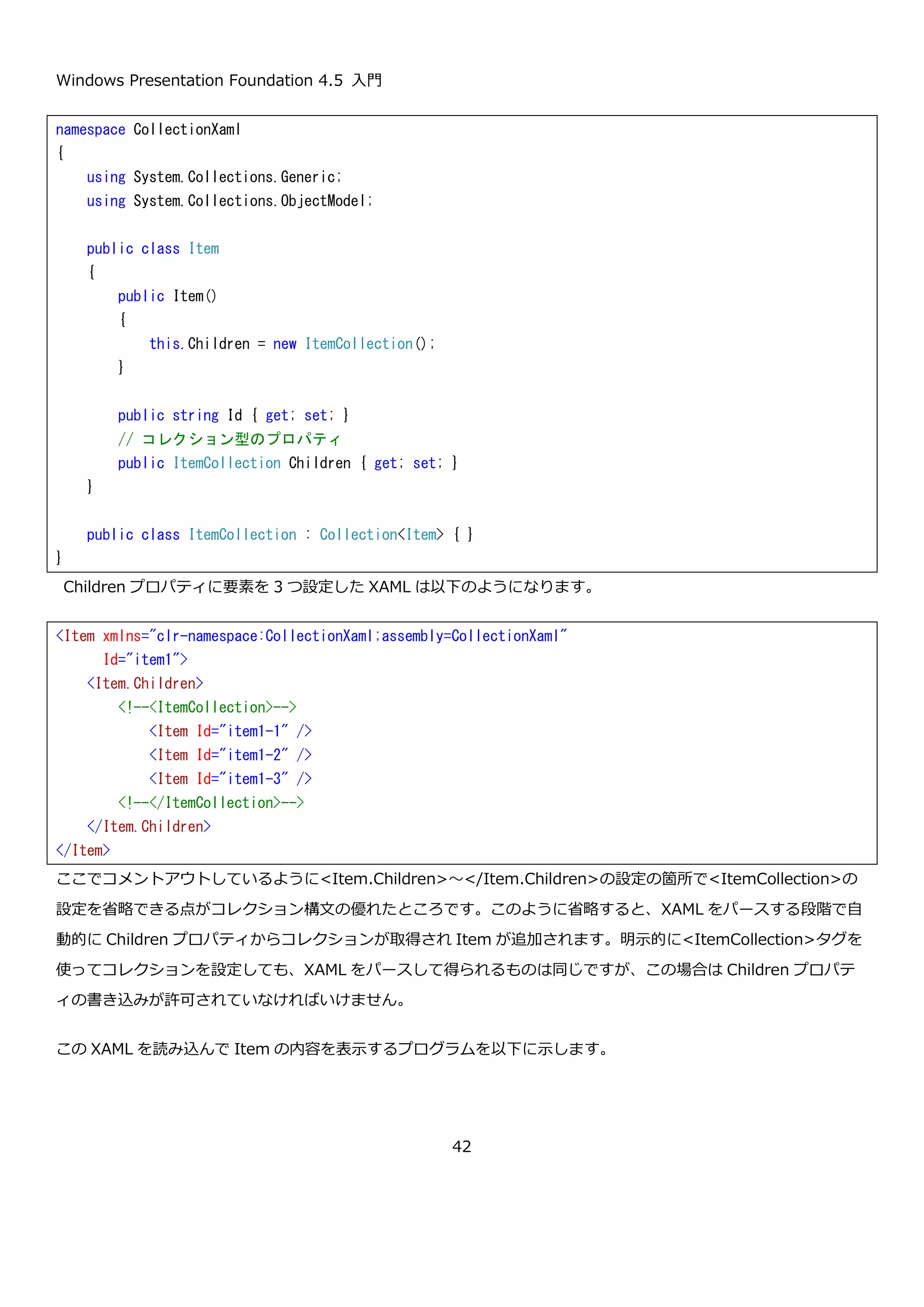 Windows Presentation Foundation 4.5 入門
42
構文」では XAML で Father と Mother に値を設定することができません。「プロパティ要素の構文」があること
で、XAML で複雑なオブジェクトを組み立てることが出来るようになっています。
Person 型の Father と Mother を追加した Person クラスの定義を以下に示します。
「オブジェクト要素の構文」を使って Father と Mother を設定している XAML を以下に示します。
この XAML を読み込んで父親と母親の名前を表示するプログラムを以下に示します。
namespace CustomXaml
{
using System;
public class Person
{
public Person()
{
this.Birthday = DateTime.Now;
}
public DateTime Birthday { get; private set; }
// 名前と給料を追加
public string FullName { get; set; }
public int Salary { get; set; }
// 父親と母親
public Person Father { get; set; }
public Person Mother { get; set; }
}
}
<p:Person xmlns:p="clr-namespace:CustomXaml;assembly=CustomXaml"
FullName="田中 太郎"
Salary="300000">
<!-- オブジェクト要素の構文でプロパティにオブジェクトを設定している例 -->
<p:Person.Father>
<p:Person FullName="田中 父" />
</p:Person.Father>
<p:Person.Mother>
<p:Person FullName="田中 母" />
</p:Person.Mother>
</p:Person>
 