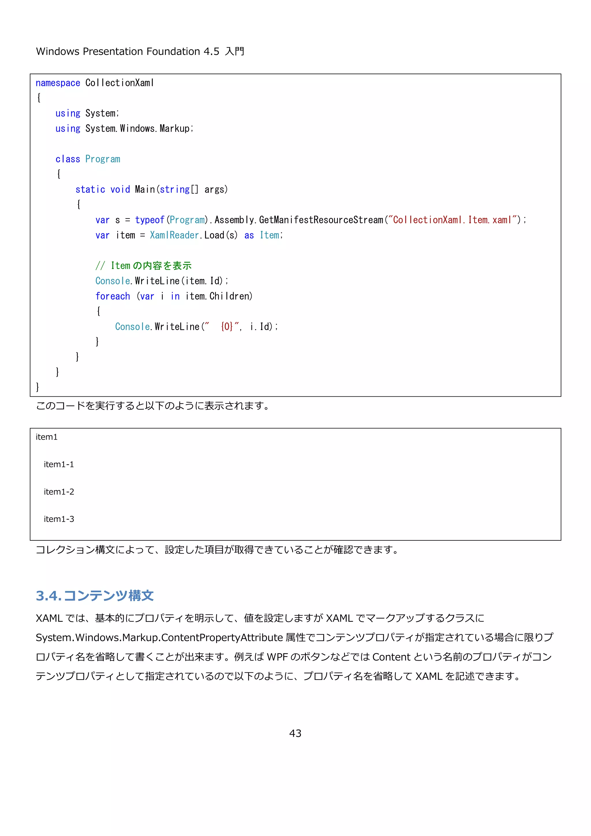 Windows Presentation Foundation 4.5 入門
43
実行すると、以下のように Father プロパティと Mother プロパティに値が設定できていることが確認できます。
3.3.コレクション構文
XAML では、コレクションのプロパティを簡単に記述するためのコレクション構文が用意されています。具体的に
は、コレクションのプロパティを設定する際に、コレクション型を明に指定せずに、コレクションの要素を複数指定
します。具体例を以下に示します。
コレクション型のプロパティの Children プロパティを持った Item という型を定義します。
namespace CustomXaml
{
using System;
using System.Windows.Markup;
class Program
{
public static void Main(string[] args)
{
// アセンブリから対象の XAML のストリームを取得
var s = typeof(Program).Assembly.GetManifestResourceStream("CustomXaml.Person.xaml");
// パース
var p = XamlReader.Load(s) as Person;
// プロパティを表示してみる
Console.WriteLine("FullName = {0}, Father.FullName = {1}, Mother.FullName = {2}",
p.FullName,
p.Father.FullName,
p.Mother.FullName);
}
}
}
FullName = 田中 太郎, Father.FullName = 田中 父, Mother.FullName = 田中 母
続行するには何かキーを押してください . . .
 