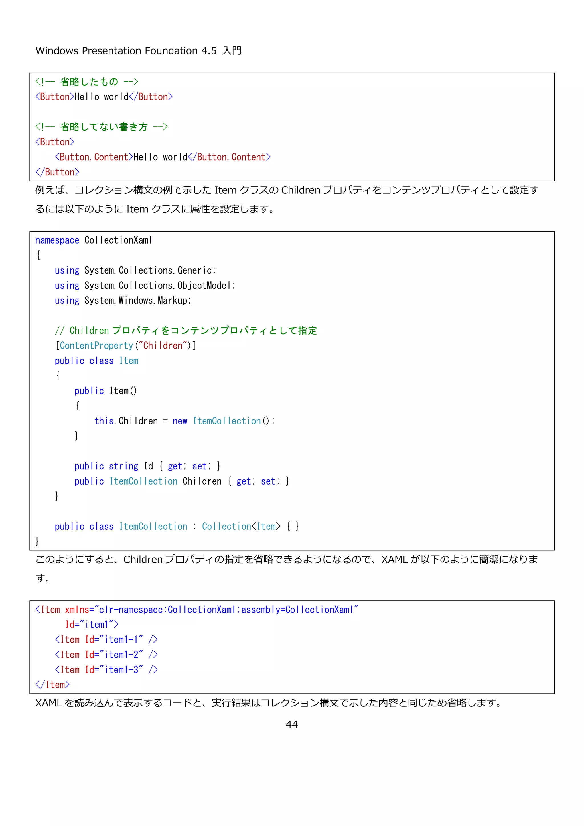 Windows Presentation Foundation 4.5 入門
44
Children プロパティに要素を 3 つ設定した XAML は以下のようになります。
ここでコメントアウトしているように<Item.Children>～</Item.Children>の設定の箇所で<ItemCollection>の
設定を省略できる点がコレクション構文の優れたところです。このように省略すると、XAML をパースする段階で自
動的に Children プロパティからコレクションが取得され Item が追加されます。明示的に<ItemCollection>タグを
使ってコレクションを設定しても、XAML をパースして得られるものは同じですが、この場合は Children プロパテ
ィの書き込みが許可されていなければいけません。
この XAML を読み込んで Item の内容を表示するプログラムを以下に示します。
namespace CollectionXaml
{
using System.Collections.Generic;
using System.Collections.ObjectModel;
public class Item
{
public Item()
{
this.Children = new ItemCollection();
}
public string Id { get; set; }
// コレクション型のプロパティ
public ItemCollection Children { get; set; }
}
public class ItemCollection : Collection<Item> { }
}
<Item xmlns="clr-namespace:CollectionXaml;assembly=CollectionXaml"
Id="item1">
<Item.Children>
<!--<ItemCollection>-->
<Item Id="item1-1" />
<Item Id="item1-2" />
<Item Id="item1-3" />
<!--</ItemCollection>-->
</Item.Children>
</Item>
 