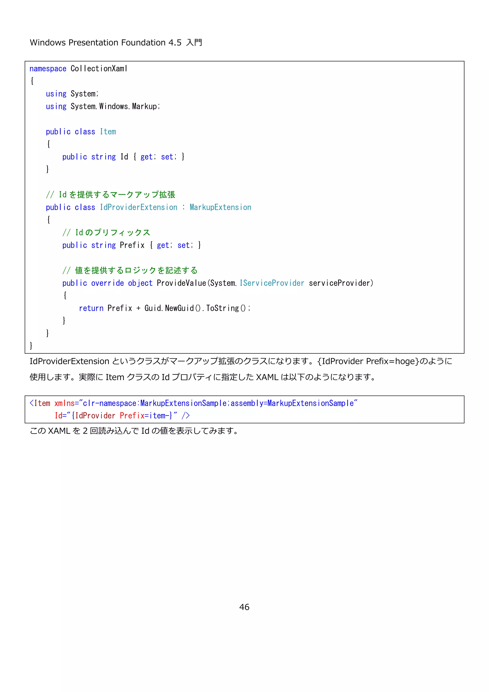 Windows Presentation Foundation 4.5 入門
46
例えば、コレクション構文の例で示した Item クラスの Children プロパティをコンテンツプロパティとして設定す
るには以下のように Item クラスに属性を設定します。
このようにすると、Children プロパティの指定を省略できるようになるので、XAML が以下のように簡潔になりま
す。
XAML を読み込んで表示するコードと、実行結果はコレクション構文で示した内容と同じため省略します。
<!-- 省略したもの -->
<Button>Hello world</Button>
<!-- 省略してない書き方 -->
<Button>
<Button.Content>Hello world</Button.Content>
</Button>
namespace CollectionXaml
{
using System.Collections.Generic;
using System.Collections.ObjectModel;
using System.Windows.Markup;
// Children プロパティをコンテンツプロパティとして指定
[ContentProperty("Children")]
public class Item
{
public Item()
{
this.Children = new ItemCollection();
}
public string Id { get; set; }
public ItemCollection Children { get; set; }
}
public class ItemCollection : Collection<Item> { }
}
<Item xmlns="clr-namespace:CollectionXaml;assembly=CollectionXaml"
Id="item1">
<Item Id="item1-1" />
<Item Id="item1-2" />
<Item Id="item1-3" />
</Item>
 