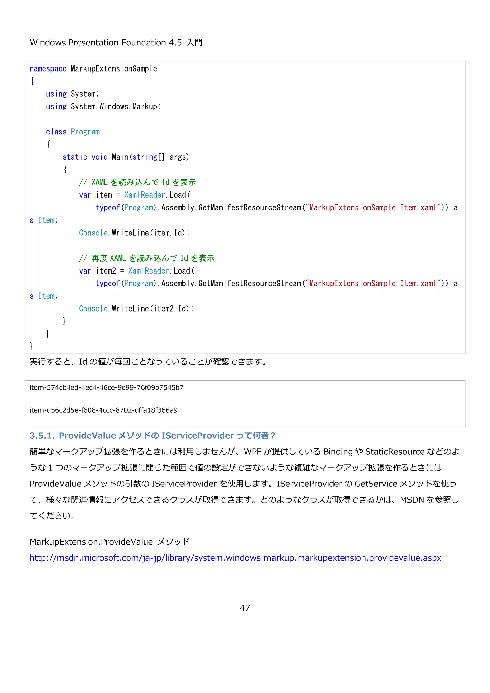Windows Presentation Foundation 4.5 入門
47
3.5.マークアップ拡張
XAML は、XML をベースにして作られた言語なので、複雑な構造をもったオブジェクトでもタグを入れ子にしていく
ことで柔軟に定義できます。しかし、XML は書く人にとっては冗長でちょっとした内容でも記述量が跳ね上がるとい
った問題点もあります。しかも、それがよく書くものだったときには少しうんざりしてしまいます。XAML では、マ
ークアップ拡張という機能を使うことによって、本来は大量の XML を書かなければいけないところを簡潔に記述で
きるようにする機能が提供されています。また、マークアップ拡張を使って XML で記述できないような値を取得し
て設定することもできます。
マークアップ拡張は、XAML の属性の値を指定するときに{ではじまり}で終わる形で記述します。こうすることで、
System.Windows.Markup.MarkupExtension から継承したクラスに値の生成を委譲することが出来ます。WPF で
は組み込みで{Binding Path=…}や{StaticResource …}や{DynamicResource …}など様々な種類のマークアップ
拡張が定義されています。これらを使うことで、XAML の記述を簡潔に行ったり、プロパティに設定する値を特殊な
方法で取得することが出来るようになります。
例えば、以下のような Item という名前のクラスの Id というプロパティに XAML から毎回ユニークになるような値
を設定しないといけないような場合に、マークアップ拡張を使うことができます。マークアップ拡張と Item クラス
のコードを以下に示します。
 