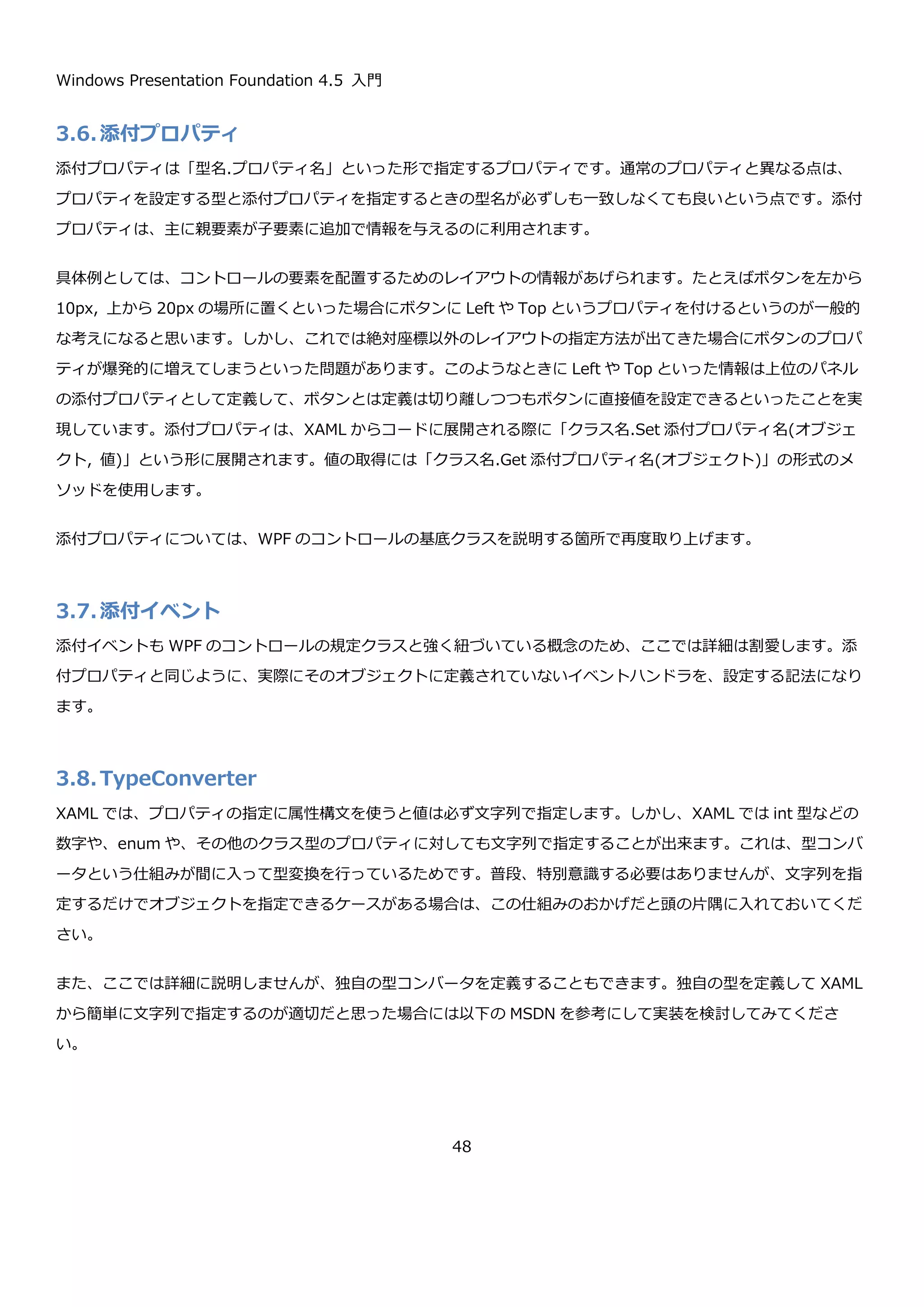 Windows Presentation Foundation 4.5 入門
48
IdProviderExtension というクラスがマークアップ拡張のクラスになります。{IdProvider Prefix=hoge}のように
使用します。実際に Item クラスの Id プロパティに指定した XAML は以下のようになります。
この XAML を 2 回読み込んで Id の値を表示してみます。
namespace CollectionXaml
{
using System;
using System.Windows.Markup;
public class Item
{
public string Id { get; set; }
}
// Id を提供するマークアップ拡張
public class IdProviderExtension : MarkupExtension
{
// Id のプリフィックス
public string Prefix { get; set; }
// 値を提供するロジックを記述する
public override object ProvideValue(System.IServiceProvider serviceProvider)
{
return Prefix + Guid.NewGuid().ToString();
}
}
}
<Item xmlns="clr-namespace:MarkupExtensionSample;assembly=MarkupExtensionSample"
Id="{IdProvider Prefix=item-}" />
 