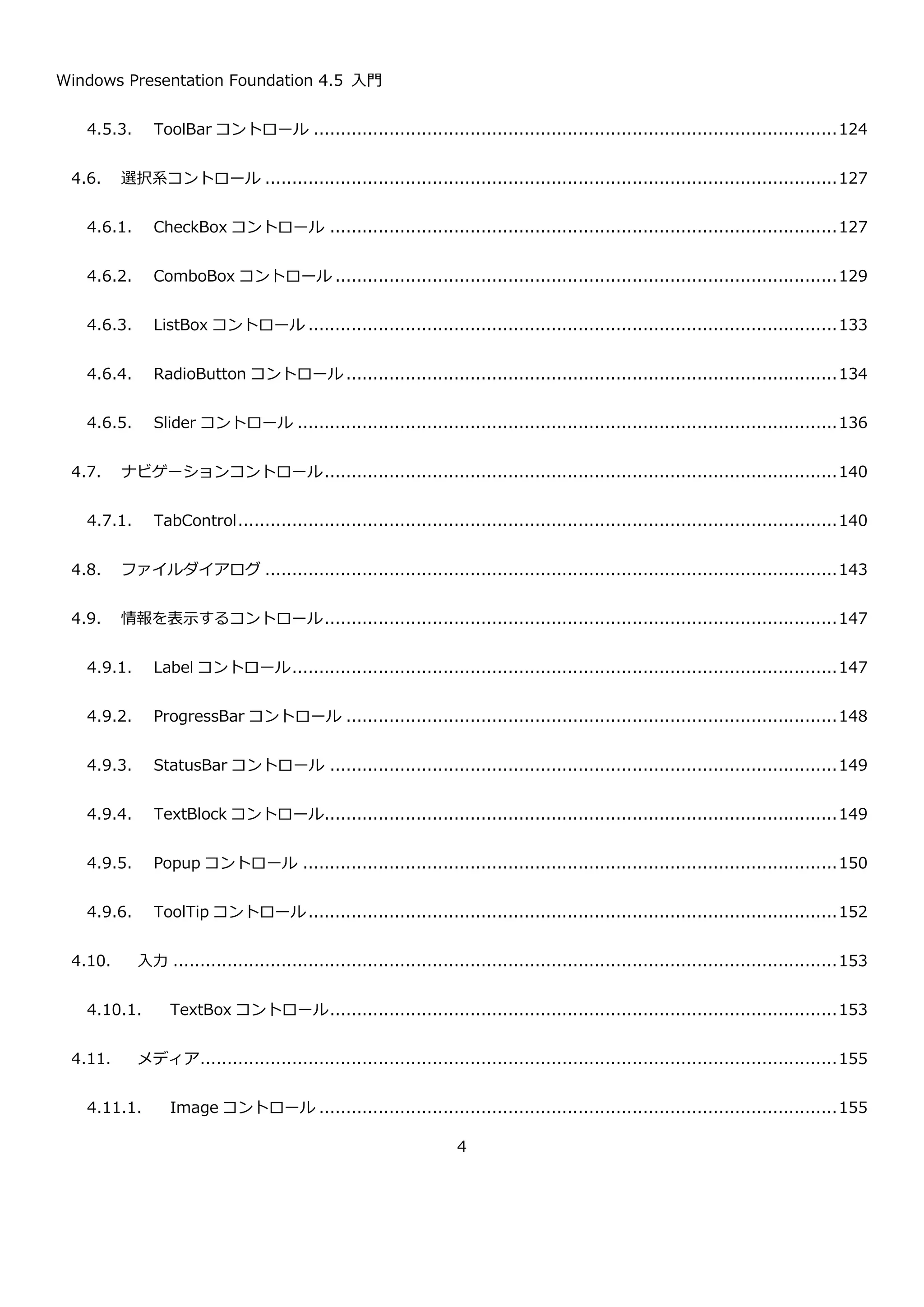 Windows Presentation Foundation 4.5 入門
4
4.5.3. ToolBar コントロール .................................................................................................126
4.6. 選択系コントロール ..........................................................................................................129
4.6.1. CheckBox コントロール ..............................................................................................129
4.6.2. ComboBox コントロール .............................................................................................131
4.6.3. ListBox コントロール ..................................................................................................135
4.6.4. RadioButton コントロール ...........................................................................................136
4.6.5. Slider コントロール ....................................................................................................138
4.7. ナビゲーションコントロール...............................................................................................142
4.7.1. TabControl...............................................................................................................142
4.8. ファイルダイアログ ..........................................................................................................145
4.9. 情報を表示するコントロール...............................................................................................149
4.9.1. Label コントロール.....................................................................................................149
4.9.2. ProgressBar コントロール ...........................................................................................150
4.9.3. StatusBar コントロール ..............................................................................................151
4.9.4. TextBlock コントロール...............................................................................................151
4.9.5. Popup コントロール ...................................................................................................152
4.9.6. ToolTip コントロール..................................................................................................154
4.10. 入力 ...........................................................................................................................155
4.10.1. TextBox コントロール..............................................................................................155
4.11. メディア......................................................................................................................157
4.11.1. Image コントロール ................................................................................................157
 